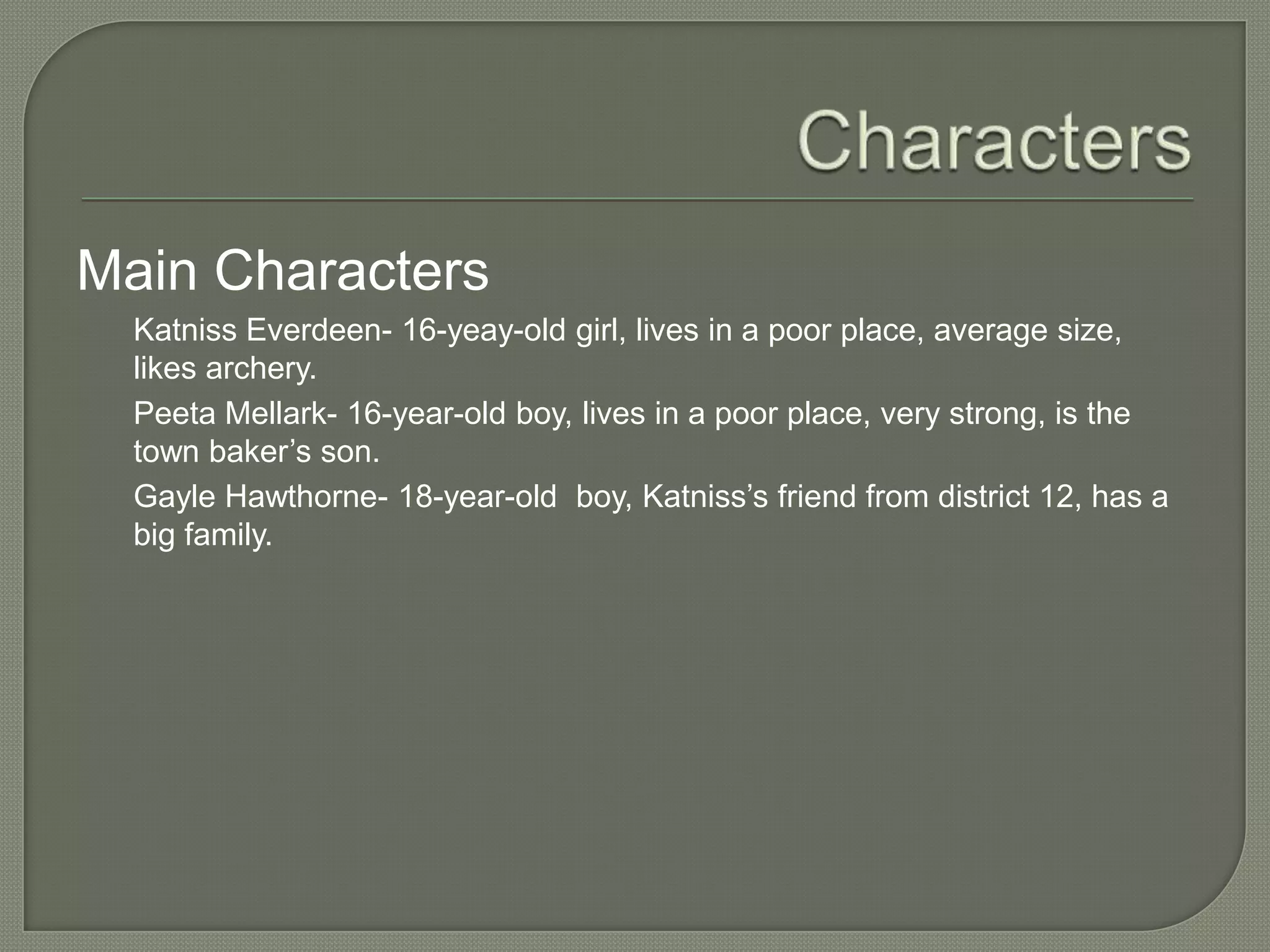 Main Characters
  Katniss Everdeen- 16-yeay-old girl, lives in a poor place, average size,
  likes archery.
  Peeta Mellark- 16-year-old boy, lives in a poor place, very strong, is the
  town baker’s son.
  Gayle Hawthorne- 18-year-old boy, Katniss’s friend from district 12, has a
  big family.
 