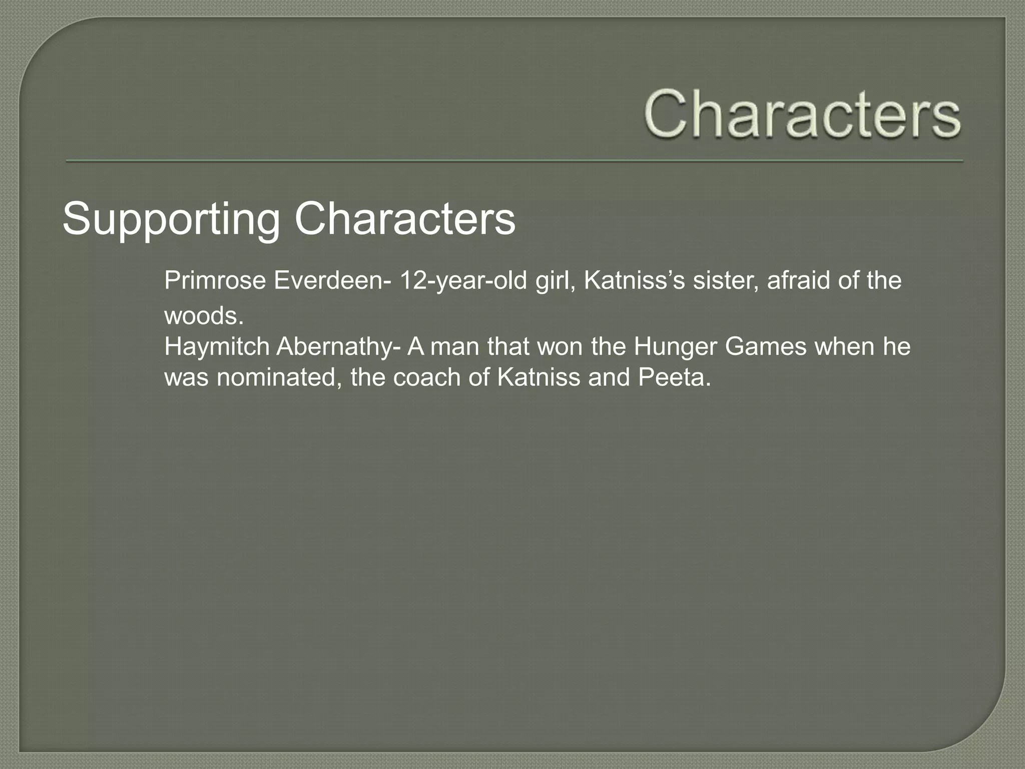 Supporting Characters
    Primrose Everdeen- 12-year-old girl, Katniss’s sister, afraid of the
    woods.
    Haymitch Abernathy- A man that won the Hunger Games when he
    was nominated, the coach of Katniss and Peeta.
 