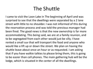 The Shuttle
I came to visit the Loon Lake in The beginning of April and was
surprised to see that the dwellings were separated by a 2 lane
street with little to no shoulder. I was not informed of this during
the reservation process and was told the previous manager had
been fired. The good news is that the new ownership is far more
accommodating. This being said, we are at a family reunion, and
to be segregated from each other would just be silly. I have
rented a small suv that will transport the food and anyone who
would like a lift up or down the street. We plan on having the
shuttle leave about once an hour or as requested. I am asking
that if you have walkie talkies to please bring them, this is going
to be easier than cell phones. The main gathering hub will be the
lodge, which is situated in the center of all the dwellings.
 