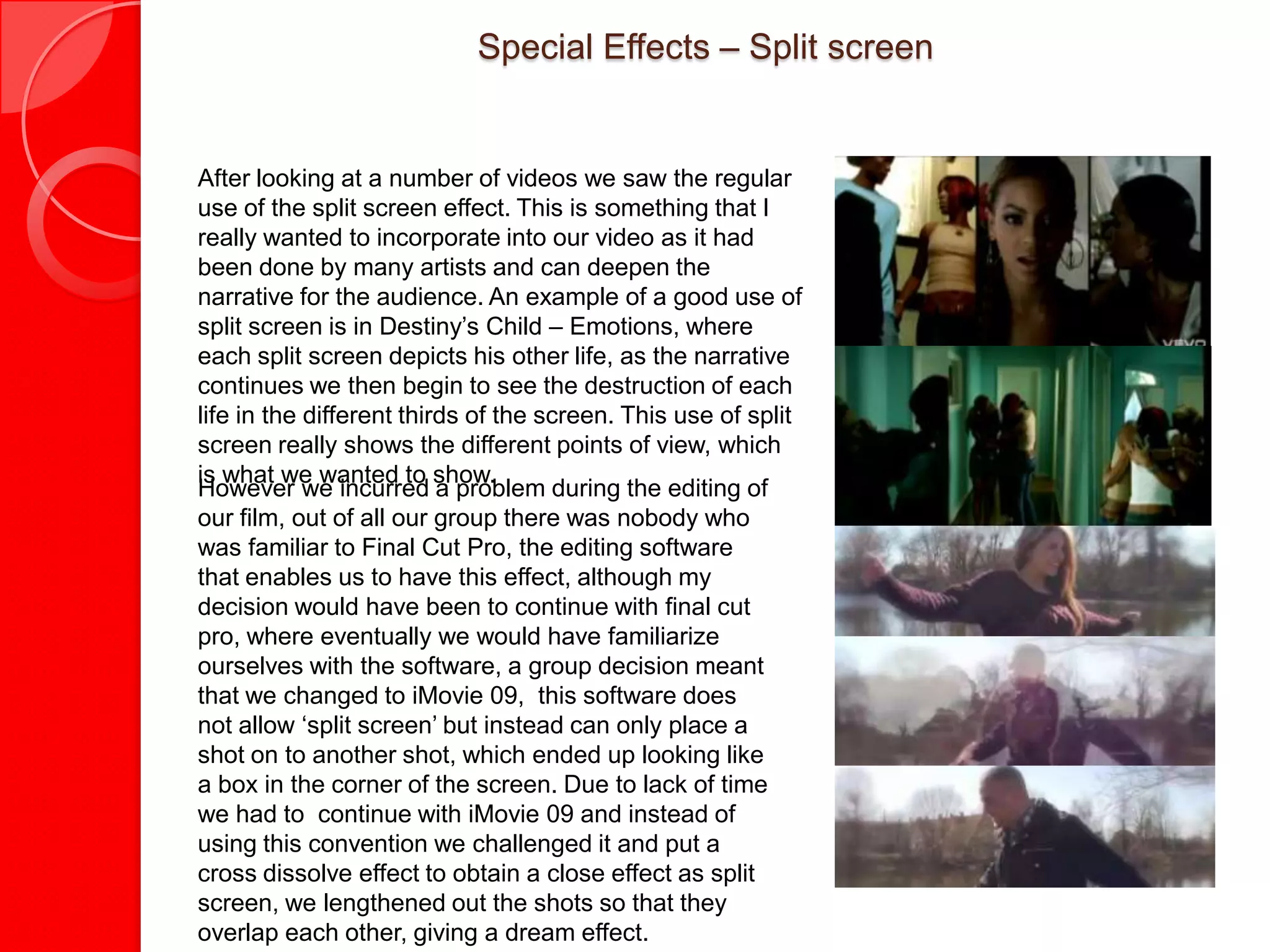 Special Effects – Split screen


After looking at a number of videos we saw the regular
use of the split screen effect. This is something that I
really wanted to incorporate into our video as it had
been done by many artists and can deepen the
narrative for the audience. An example of a good use of
split screen is in Destiny’s Child – Emotions, where
each split screen depicts his other life, as the narrative
continues we then begin to see the destruction of each
life in the different thirds of the screen. This use of split
screen really shows the different points of view, which
is what we wanted to show.
However we incurred a problem during the editing of
our film, out of all our group there was nobody who
was familiar to Final Cut Pro, the editing software
that enables us to have this effect, although my
decision would have been to continue with final cut
pro, where eventually we would have familiarize
ourselves with the software, a group decision meant
that we changed to iMovie 09, this software does
not allow ‘split screen’ but instead can only place a
shot on to another shot, which ended up looking like
a box in the corner of the screen. Due to lack of time
we had to continue with iMovie 09 and instead of
using this convention we challenged it and put a
cross dissolve effect to obtain a close effect as split
screen, we lengthened out the shots so that they
overlap each other, giving a dream effect.
 