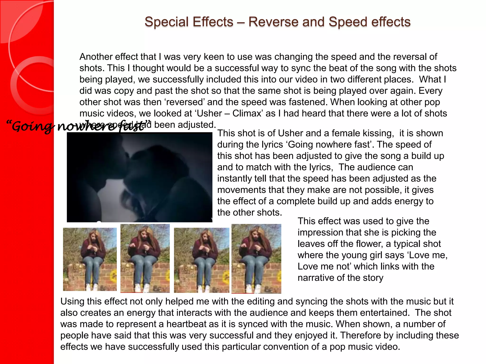 Special Effects – Reverse and Speed effects

            Another effect that I was very keen to use was changing the speed and the reversal of
            shots. This I thought would be a successful way to sync the beat of the song with the shots
            being played, we successfully included this into our video in two different places. What I
            did was copy and past the shot so that the same shot is being played over again. Every
            other shot was then ‘reversed’ and the speed was fastened. When looking at other pop
            music videos, we looked at ‘Usher – Climax’ as I had heard that there were a lot of shots
“Going   nowhere fast” been adjusted. This shot is of Usher and a female kissing, it is shown
            where speed had

                                              during the lyrics ‘Going nowhere fast’. The speed of
                                              this shot has been adjusted to give the song a build up
                                              and to match with the lyrics, The audience can
                                              instantly tell that the speed has been adjusted as the
                                              movements that they make are not possible, it gives
                                              the effect of a complete build up and adds energy to
                                              the other shots.
                                                                    This effect was used to give the
                                                                    impression that she is picking the
                                                                    leaves off the flower, a typical shot
                                                                    where the young girl says ‘Love me,
                                                                    Love me not’ which links with the
                                                                    narrative of the story

          Using this effect not only helped me with the editing and syncing the shots with the music but it
          also creates an energy that interacts with the audience and keeps them entertained. The shot
          was made to represent a heartbeat as it is synced with the music. When shown, a number of
          people have said that this was very successful and they enjoyed it. Therefore by including these
          effects we have successfully used this particular convention of a pop music video.
 