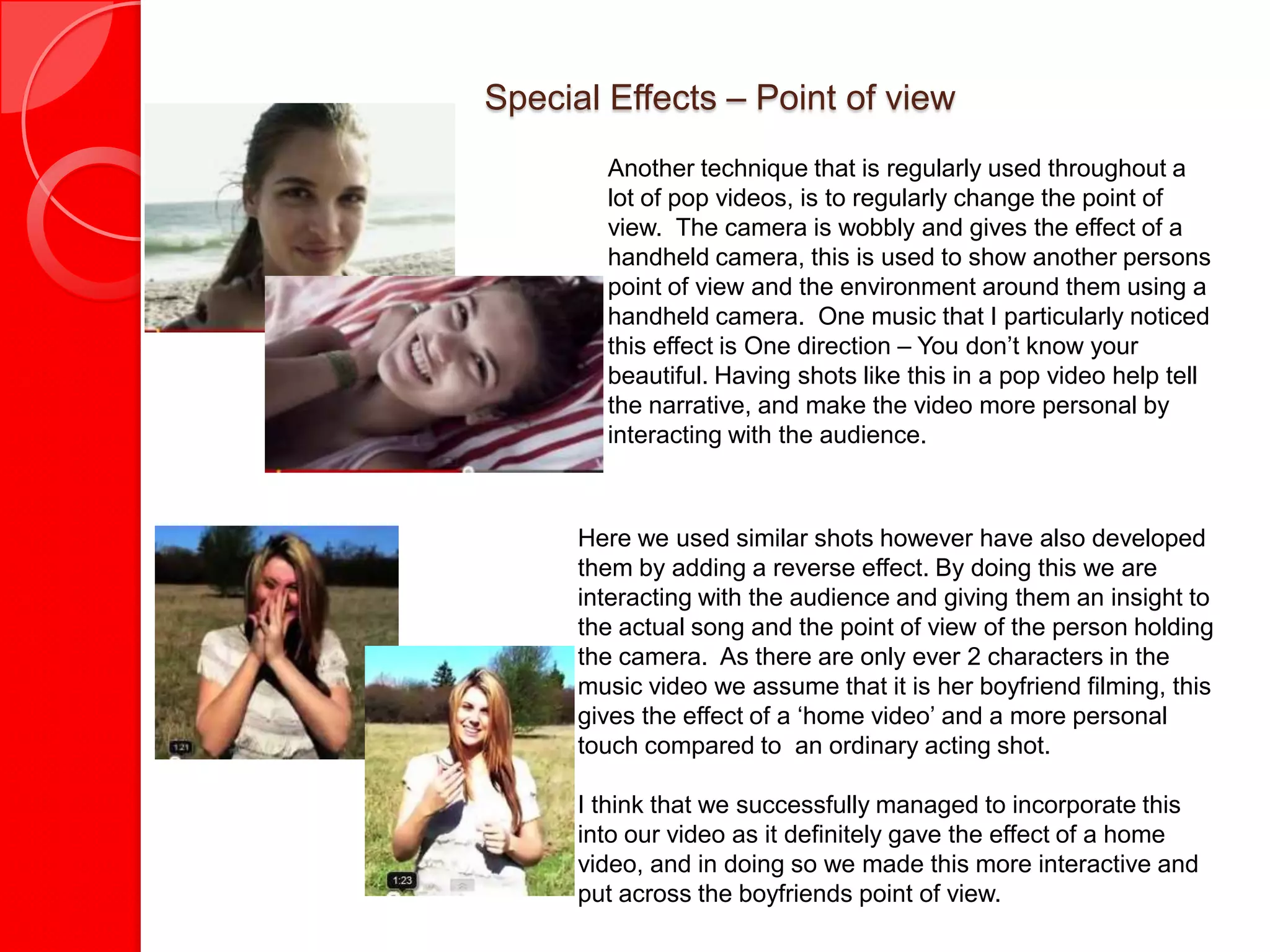 Special Effects – Point of view
        Another technique that is regularly used throughout a
        lot of pop videos, is to regularly change the point of
        view. The camera is wobbly and gives the effect of a
        handheld camera, this is used to show another persons
        point of view and the environment around them using a
        handheld camera. One music that I particularly noticed
        this effect is One direction – You don’t know your
        beautiful. Having shots like this in a pop video help tell
        the narrative, and make the video more personal by
        interacting with the audience.



      Here we used similar shots however have also developed
      them by adding a reverse effect. By doing this we are
      interacting with the audience and giving them an insight to
      the actual song and the point of view of the person holding
      the camera. As there are only ever 2 characters in the
      music video we assume that it is her boyfriend filming, this
      gives the effect of a ‘home video’ and a more personal
      touch compared to an ordinary acting shot.

      I think that we successfully managed to incorporate this
      into our video as it definitely gave the effect of a home
      video, and in doing so we made this more interactive and
      put across the boyfriends point of view.
 