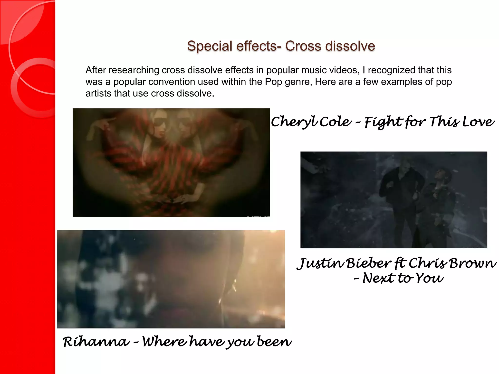 Special effects- Cross dissolve
   After researching cross dissolve effects in popular music videos, I recognized that this
   was a popular convention used within the Pop genre, Here are a few examples of pop
   artists that use cross dissolve.


                                               Cheryl Cole – Fight for This Love




                                                      Justin Bieber ft Chris Brown
                                                              – Next to You




Rihanna – Where have you been
 
