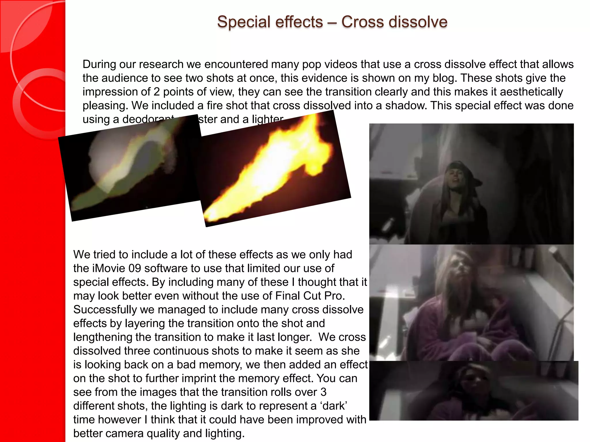 Special effects – Cross dissolve

 During our research we encountered many pop videos that use a cross dissolve effect that allows
 the audience to see two shots at once, this evidence is shown on my blog. These shots give the
 impression of 2 points of view, they can see the transition clearly and this makes it aesthetically
 pleasing. We included a fire shot that cross dissolved into a shadow. This special effect was done
 using a deodorant canister and a lighter.




We tried to include a lot of these effects as we only had
the iMovie 09 software to use that limited our use of
special effects. By including many of these I thought that it
may look better even without the use of Final Cut Pro.
Successfully we managed to include many cross dissolve
effects by layering the transition onto the shot and
lengthening the transition to make it last longer. We cross
dissolved three continuous shots to make it seem as she
is looking back on a bad memory, we then added an effect
on the shot to further imprint the memory effect. You can
see from the images that the transition rolls over 3
different shots, the lighting is dark to represent a ‘dark’
time however I think that it could have been improved with
better camera quality and lighting.
 