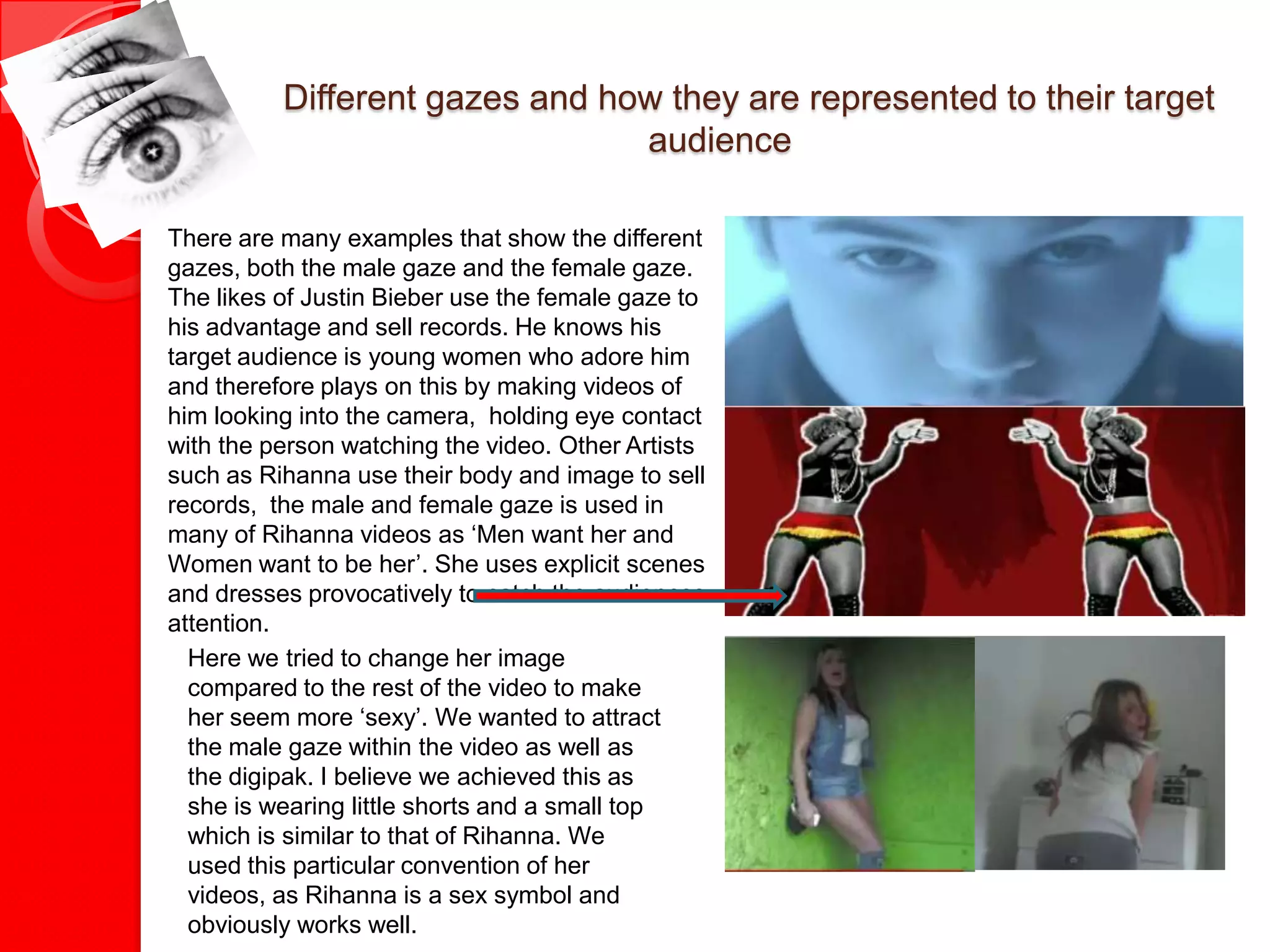 Different gazes and how they are represented to their target
                                audience

There are many examples that show the different
gazes, both the male gaze and the female gaze.
The likes of Justin Bieber use the female gaze to
his advantage and sell records. He knows his
target audience is young women who adore him
and therefore plays on this by making videos of
him looking into the camera, holding eye contact
with the person watching the video. Other Artists
such as Rihanna use their body and image to sell
records, the male and female gaze is used in
many of Rihanna videos as ‘Men want her and
Women want to be her’. She uses explicit scenes
and dresses provocatively to catch the audiences
attention.
  Here we tried to change her image
  compared to the rest of the video to make
  her seem more ‘sexy’. We wanted to attract
  the male gaze within the video as well as
  the digipak. I believe we achieved this as
  she is wearing little shorts and a small top
  which is similar to that of Rihanna. We
  used this particular convention of her
  videos, as Rihanna is a sex symbol and
  obviously works well.
 
