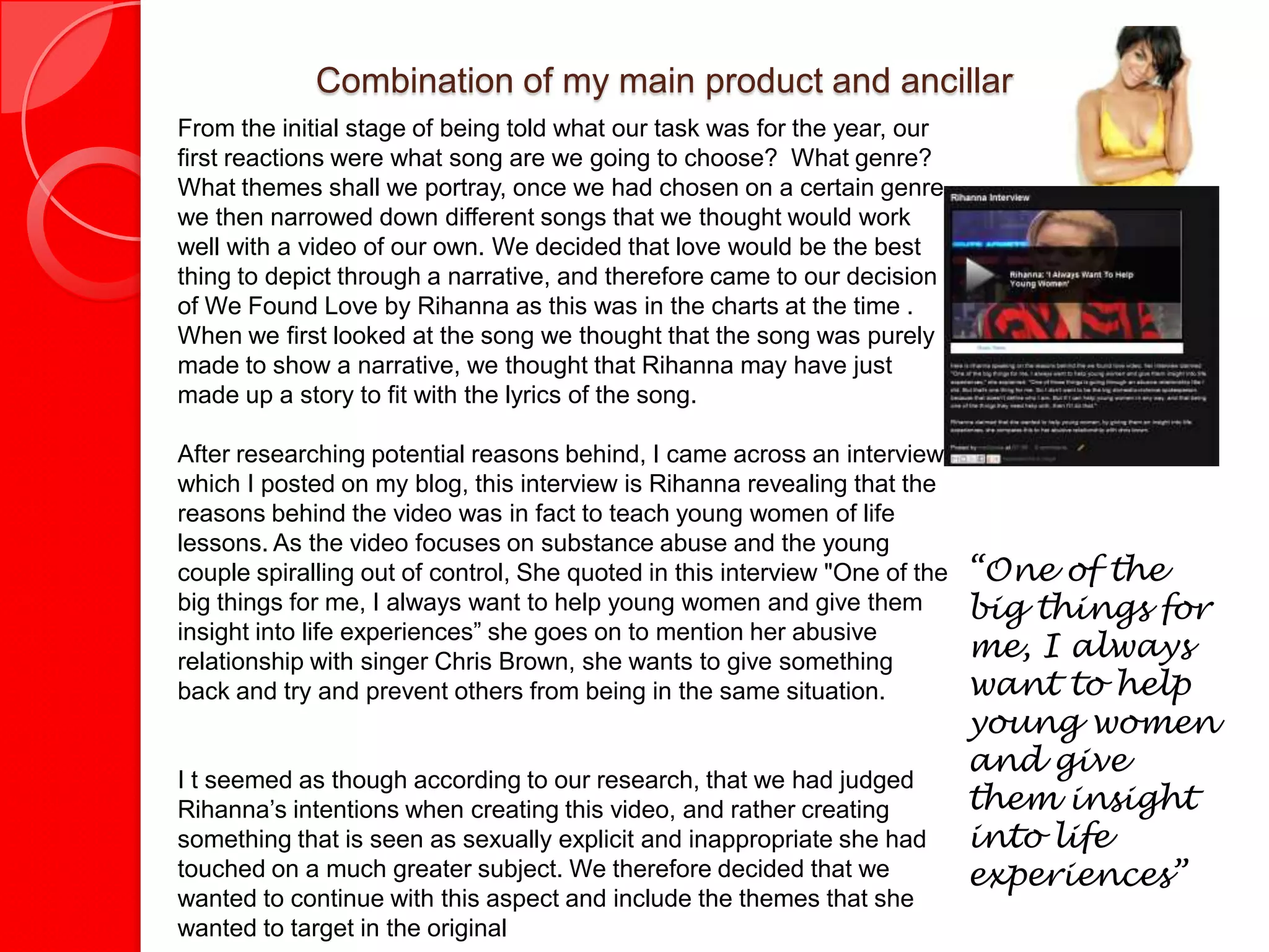 Combination of my main product and ancillary texts
From the initial stage of being told what our task was for the year, our
first reactions were what song are we going to choose? What genre?
What themes shall we portray, once we had chosen on a certain genre
we then narrowed down different songs that we thought would work
well with a video of our own. We decided that love would be the best
thing to depict through a narrative, and therefore came to our decision
of We Found Love by Rihanna as this was in the charts at the time .
When we first looked at the song we thought that the song was purely
made to show a narrative, we thought that Rihanna may have just
made up a story to fit with the lyrics of the song.

After researching potential reasons behind, I came across an interview
which I posted on my blog, this interview is Rihanna revealing that the
reasons behind the video was in fact to teach young women of life
lessons. As the video focuses on substance abuse and the young
couple spiralling out of control, She quoted in this interview "One of the   “One of the
big things for me, I always want to help young women and give them           big things for
insight into life experiences” she goes on to mention her abusive
relationship with singer Chris Brown, she wants to give something
                                                                             me, I always
back and try and prevent others from being in the same situation.            want to help
                                                                             young women
                                                                             and give
I t seemed as though according to our research, that we had judged
Rihanna’s intentions when creating this video, and rather creating           them insight
something that is seen as sexually explicit and inappropriate she had        into life
touched on a much greater subject. We therefore decided that we              experiences”
wanted to continue with this aspect and include the themes that she
wanted to target in the original
 