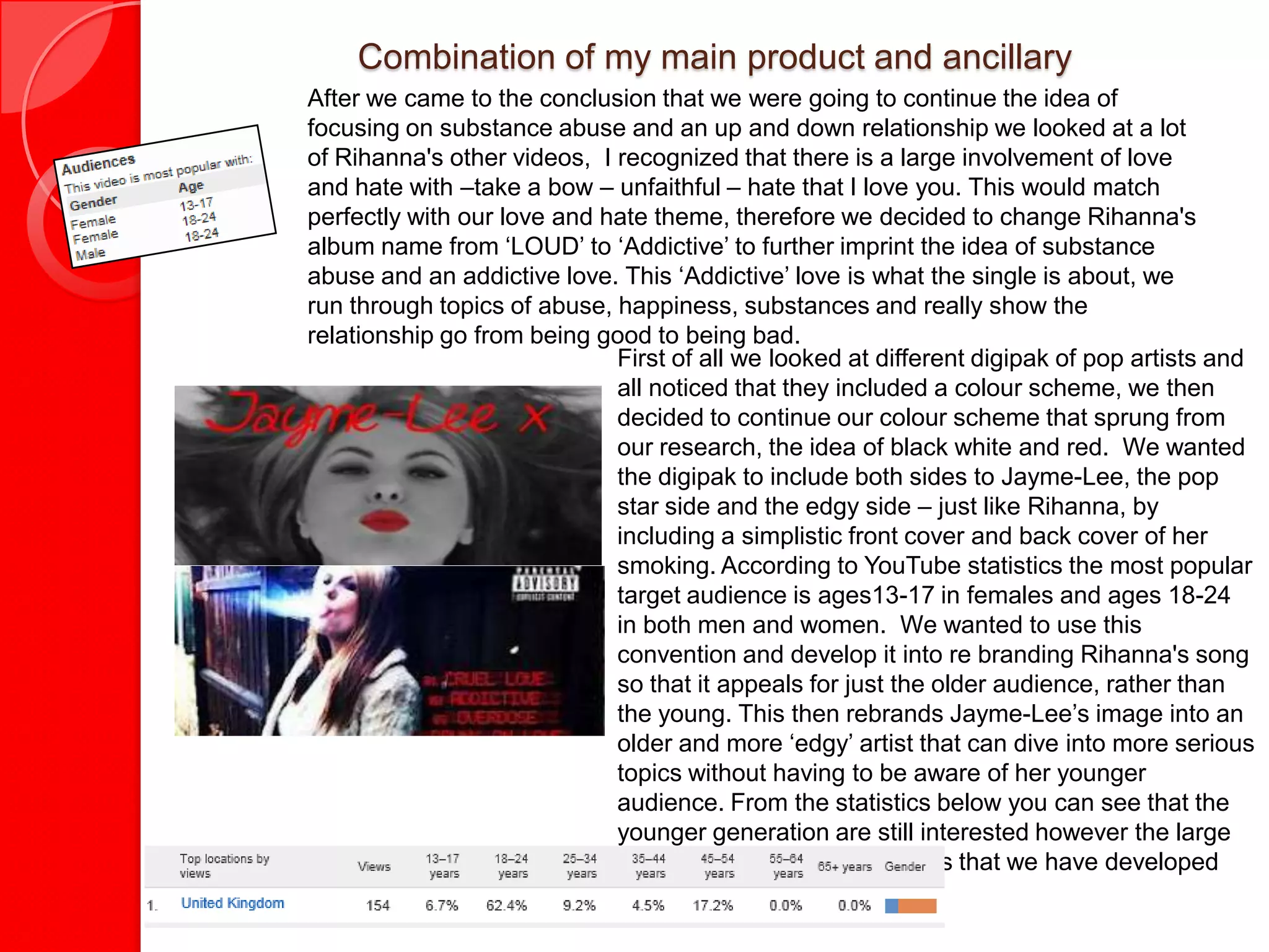 Combination of my main product and ancillary
After we came to the conclusion that we were going to continue the idea of
focusing on substance abuse and an up and down relationship we looked at a lot
of Rihanna's other videos, I recognized that there is a large involvement of love
and hate with –take a bow – unfaithful – hate that I love you. This would match
perfectly with our love and hate theme, therefore we decided to change Rihanna's
album name from ‘LOUD’ to ‘Addictive’ to further imprint the idea of substance
abuse and an addictive love. This ‘Addictive’ love is what the single is about, we
run through topics of abuse, happiness, substances and really show the
relationship go from being good to being bad.
                             First of all we looked at different digipak of pop artists and
                             all noticed that they included a colour scheme, we then
                             decided to continue our colour scheme that sprung from
                             our research, the idea of black white and red. We wanted
                             the digipak to include both sides to Jayme-Lee, the pop
                             star side and the edgy side – just like Rihanna, by
                             including a simplistic front cover and back cover of her
                             smoking. According to YouTube statistics the most popular
                             target audience is ages13-17 in females and ages 18-24
                             in both men and women. We wanted to use this
                             convention and develop it into re branding Rihanna's song
                             so that it appeals for just the older audience, rather than
                             the young. This then rebrands Jayme-Lee’s image into an
                             older and more ‘edgy’ artist that can dive into more serious
                             topics without having to be aware of her younger
                             audience. From the statistics below you can see that the
                             younger generation are still interested however the large
                             decrease in numbers suggests that we have developed
                             the convention successfully.
 