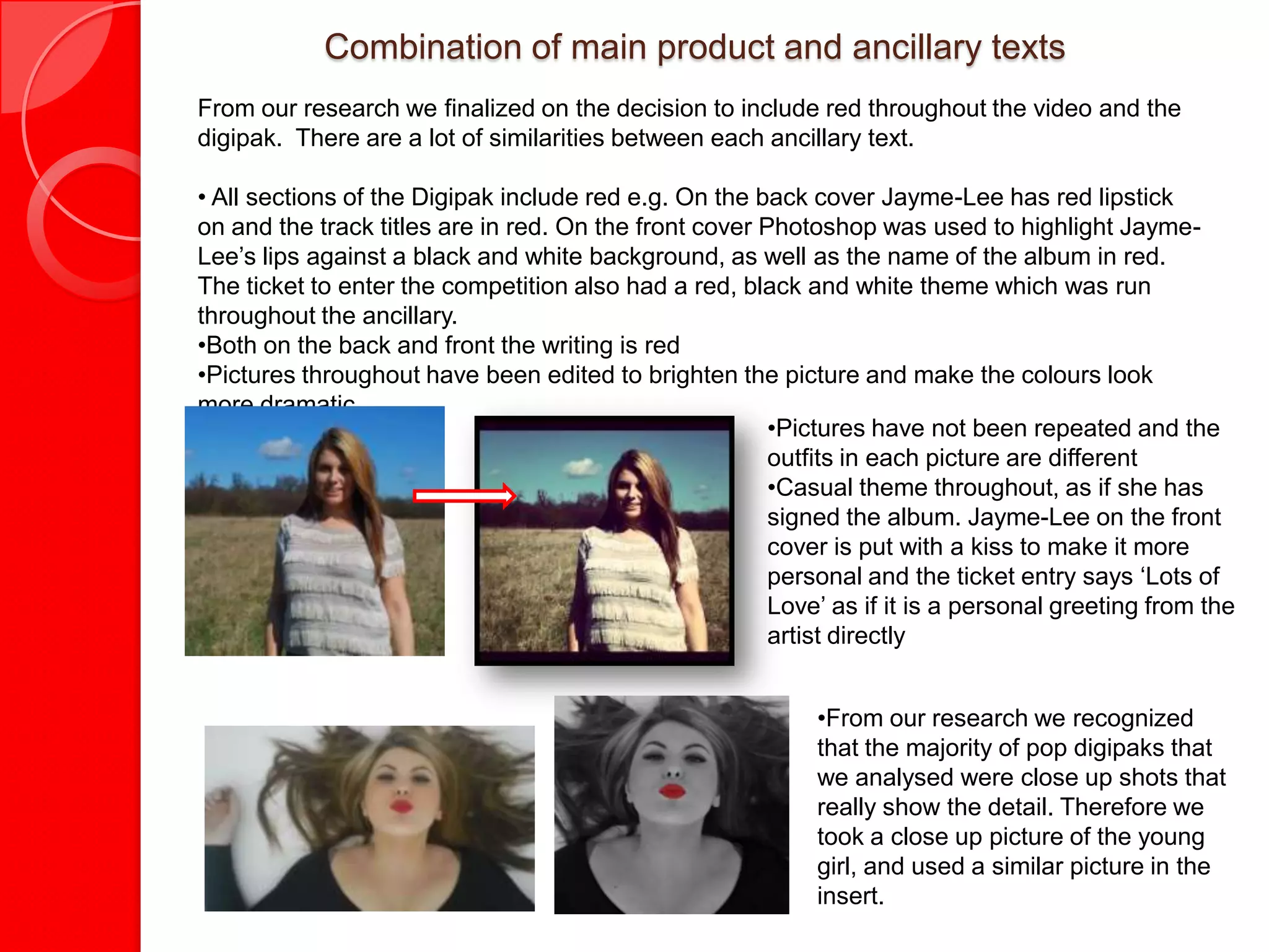 Combination of main product and ancillary texts
From our research we finalized on the decision to include red throughout the video and the
digipak. There are a lot of similarities between each ancillary text.

• All sections of the Digipak include red e.g. On the back cover Jayme-Lee has red lipstick
on and the track titles are in red. On the front cover Photoshop was used to highlight Jayme-
Lee’s lips against a black and white background, as well as the name of the album in red.
The ticket to enter the competition also had a red, black and white theme which was run
throughout the ancillary.
•Both on the back and front the writing is red
•Pictures throughout have been edited to brighten the picture and make the colours look
more dramatic.
                                                        •Pictures have not been repeated and the
                                                        outfits in each picture are different
                                                        •Casual theme throughout, as if she has
                                                        signed the album. Jayme-Lee on the front
                                                        cover is put with a kiss to make it more
                                                        personal and the ticket entry says ‘Lots of
                                                        Love’ as if it is a personal greeting from the
                                                        artist directly


                                                            •From our research we recognized
                                                            that the majority of pop digipaks that
                                                            we analysed were close up shots that
                                                            really show the detail. Therefore we
                                                            took a close up picture of the young
                                                            girl, and used a similar picture in the
                                                            insert.
 