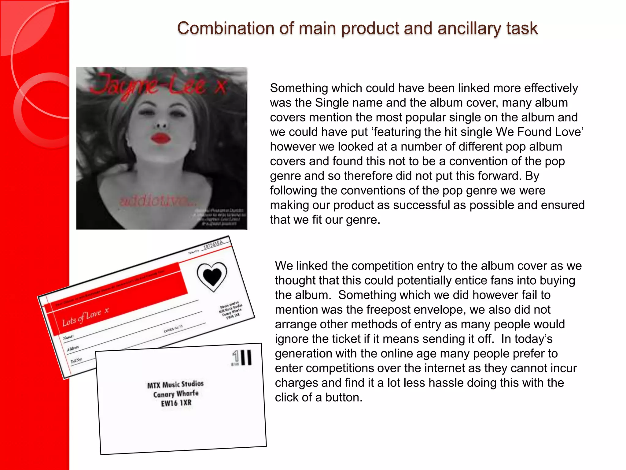 Combination of main product and ancillary task


           Something which could have been linked more effectively
           was the Single name and the album cover, many album
           covers mention the most popular single on the album and
           we could have put ‘featuring the hit single We Found Love’
           however we looked at a number of different pop album
           covers and found this not to be a convention of the pop
           genre and so therefore did not put this forward. By
           following the conventions of the pop genre we were
           making our product as successful as possible and ensured
           that we fit our genre.


            We linked the competition entry to the album cover as we
            thought that this could potentially entice fans into buying
            the album. Something which we did however fail to
            mention was the freepost envelope, we also did not
            arrange other methods of entry as many people would
            ignore the ticket if it means sending it off. In today’s
            generation with the online age many people prefer to
            enter competitions over the internet as they cannot incur
            charges and find it a lot less hassle doing this with the
            click of a button.
 