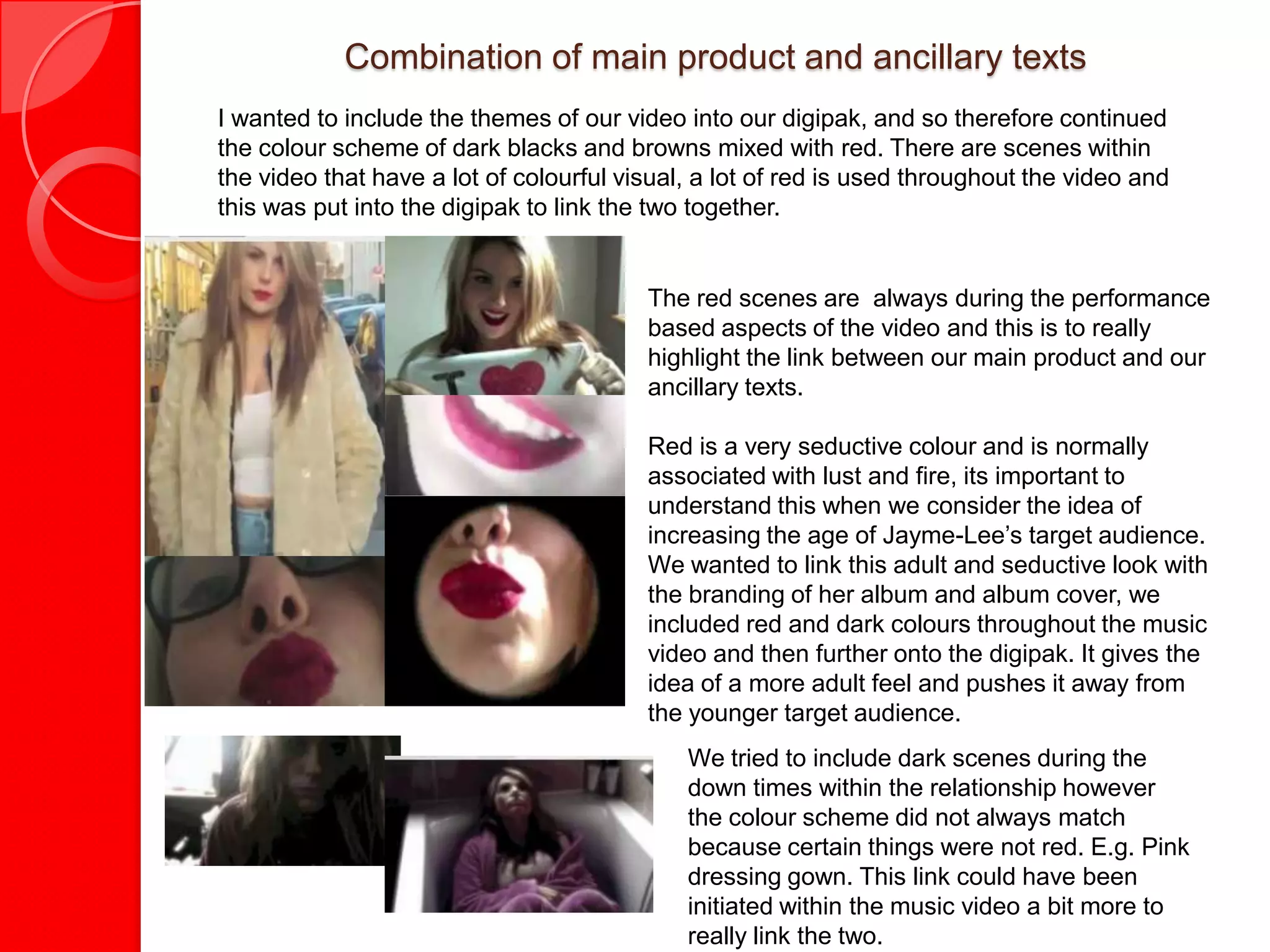 Combination of main product and ancillary texts
I wanted to include the themes of our video into our digipak, and so therefore continued
the colour scheme of dark blacks and browns mixed with red. There are scenes within
the video that have a lot of colourful visual, a lot of red is used throughout the video and
this was put into the digipak to link the two together.


                                         The red scenes are always during the performance
                                         based aspects of the video and this is to really
                                         highlight the link between our main product and our
                                         ancillary texts.

                                         Red is a very seductive colour and is normally
                                         associated with lust and fire, its important to
                                         understand this when we consider the idea of
                                         increasing the age of Jayme-Lee’s target audience.
                                         We wanted to link this adult and seductive look with
                                         the branding of her album and album cover, we
                                         included red and dark colours throughout the music
                                         video and then further onto the digipak. It gives the
                                         idea of a more adult feel and pushes it away from
                                         the younger target audience.
                                             We tried to include dark scenes during the
                                             down times within the relationship however
                                             the colour scheme did not always match
                                             because certain things were not red. E.g. Pink
                                             dressing gown. This link could have been
                                             initiated within the music video a bit more to
                                             really link the two.
 