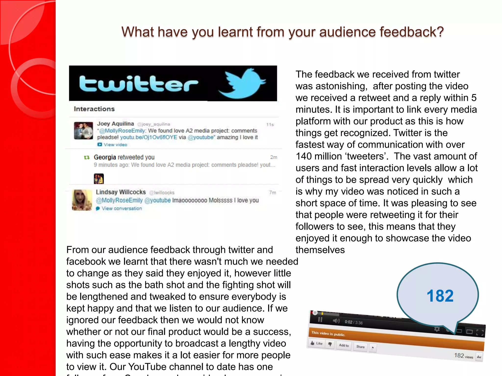 What have you learnt from your audience feedback?

                                                       The feedback we received from twitter
                                                       was astonishing, after posting the video
                                                       we received a retweet and a reply within 5
                                                       minutes. It is important to link every media
                                                       platform with our product as this is how
                                                       things get recognized. Twitter is the
                                                       fastest way of communication with over
                                                       140 million ‘tweeters’. The vast amount of
                                                       users and fast interaction levels allow a lot
                                                       of things to be spread very quickly which
                                                       is why my video was noticed in such a
                                                       short space of time. It was pleasing to see
                                                       that people were retweeting it for their
                                                       followers to see, this means that they
                                                       enjoyed it enough to showcase the video
From our audience feedback through twitter and         themselves
facebook we learnt that there wasn't much we needed
to change as they said they enjoyed it, however little
shots such as the bath shot and the fighting shot will
be lengthened and tweaked to ensure everybody is                                       182
kept happy and that we listen to our audience. If we
ignored our feedback then we would not know
whether or not our final product would be a success,
having the opportunity to broadcast a lengthy video
with such ease makes it a lot easier for more people
to view it. Our YouTube channel to date has one
 