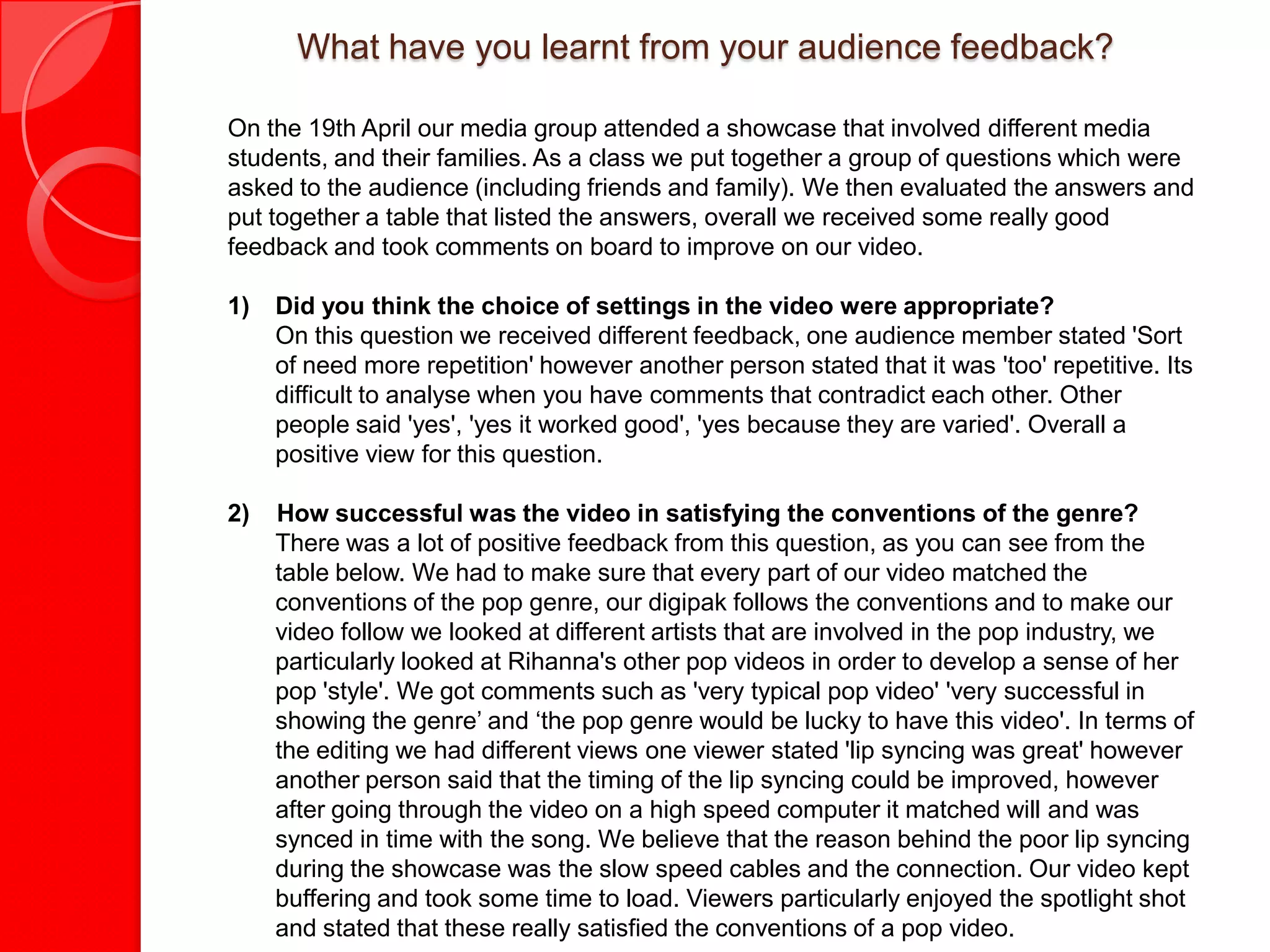 What have you learnt from your audience feedback?

On the 19th April our media group attended a showcase that involved different media
students, and their families. As a class we put together a group of questions which were
asked to the audience (including friends and family). We then evaluated the answers and
put together a table that listed the answers, overall we received some really good
feedback and took comments on board to improve on our video.

1)   Did you think the choice of settings in the video were appropriate?
     On this question we received different feedback, one audience member stated 'Sort
     of need more repetition' however another person stated that it was 'too' repetitive. Its
     difficult to analyse when you have comments that contradict each other. Other
     people said 'yes', 'yes it worked good', 'yes because they are varied'. Overall a
     positive view for this question.

2)   How successful was the video in satisfying the conventions of the genre?
     There was a lot of positive feedback from this question, as you can see from the
     table below. We had to make sure that every part of our video matched the
     conventions of the pop genre, our digipak follows the conventions and to make our
     video follow we looked at different artists that are involved in the pop industry, we
     particularly looked at Rihanna's other pop videos in order to develop a sense of her
     pop 'style'. We got comments such as 'very typical pop video' 'very successful in
     showing the genre’ and ‘the pop genre would be lucky to have this video'. In terms of
     the editing we had different views one viewer stated 'lip syncing was great' however
     another person said that the timing of the lip syncing could be improved, however
     after going through the video on a high speed computer it matched will and was
     synced in time with the song. We believe that the reason behind the poor lip syncing
     during the showcase was the slow speed cables and the connection. Our video kept
     buffering and took some time to load. Viewers particularly enjoyed the spotlight shot
     and stated that these really satisfied the conventions of a pop video.
 