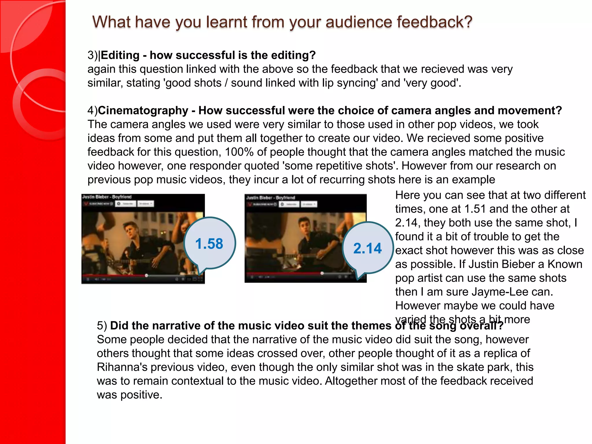 What have you learnt from your audience feedback?
3)|Editing - how successful is the editing?
again this question linked with the above so the feedback that we recieved was very
similar, stating 'good shots / sound linked with lip syncing' and 'very good'.

4)Cinematography - How successful were the choice of camera angles and movement?
The camera angles we used were very similar to those used in other pop videos, we took
ideas from some and put them all together to create our video. We recieved some positive
feedback for this question, 100% of people thought that the camera angles matched the music
video however, one responder quoted 'some repetitive shots'. However from our research on
previous pop music videos, they incur a lot of recurring shots here is an example
                                                              Here you can see that at two different
                                                              times, one at 1.51 and the other at
                                                              2.14, they both use the same shot, I
                                                              found it a bit of trouble to get the
                      1.58                            2.14 exact shot however this was as close
                                                              as possible. If Justin Bieber a Known
                                                              pop artist can use the same shots
                                                              then I am sure Jayme-Lee can.
                                                              However maybe we could have
                                                              varied the shots a bit more
  5) Did the narrative of the music video suit the themes of the song overall?
  Some people decided that the narrative of the music video did suit the song, however
  others thought that some ideas crossed over, other people thought of it as a replica of
  Rihanna's previous video, even though the only similar shot was in the skate park, this
  was to remain contextual to the music video. Altogether most of the feedback received
  was positive.
 