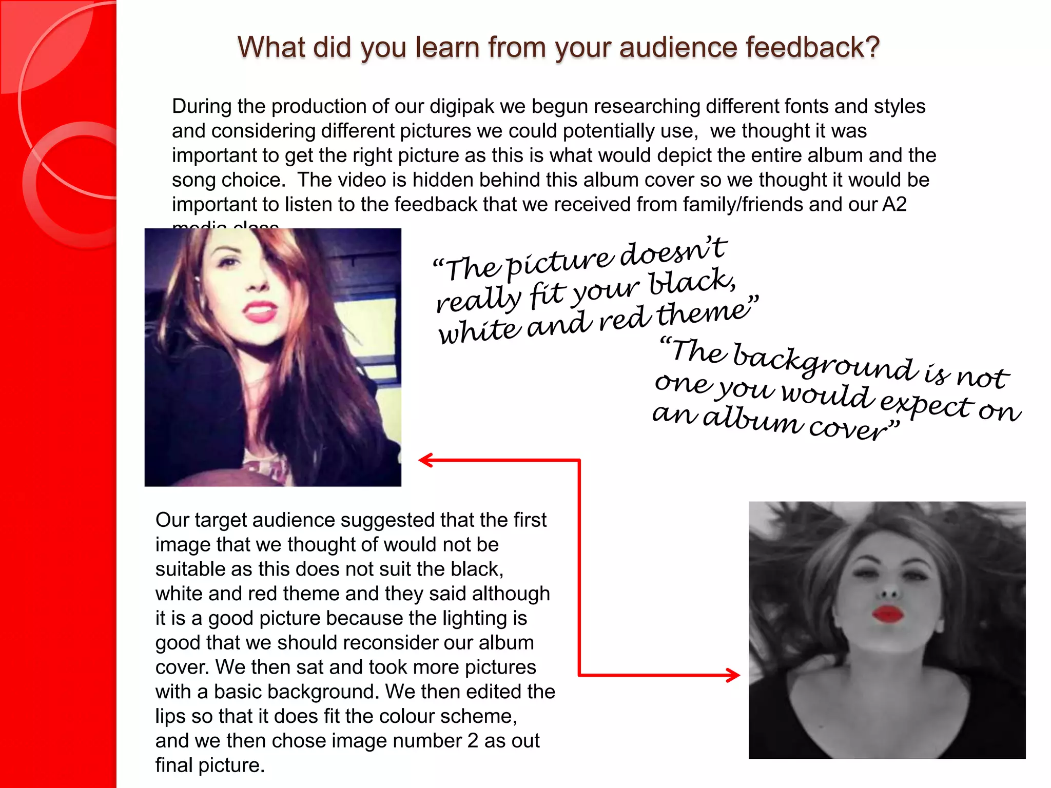 What did you learn from your audience feedback?
 During the production of our digipak we begun researching different fonts and styles
 and considering different pictures we could potentially use, we thought it was
 important to get the right picture as this is what would depict the entire album and the
 song choice. The video is hidden behind this album cover so we thought it would be
 important to listen to the feedback that we received from family/friends and our A2
 media class.




Our target audience suggested that the first
image that we thought of would not be
suitable as this does not suit the black,
white and red theme and they said although
it is a good picture because the lighting is
good that we should reconsider our album
cover. We then sat and took more pictures
with a basic background. We then edited the
lips so that it does fit the colour scheme,
and we then chose image number 2 as out
final picture.
 