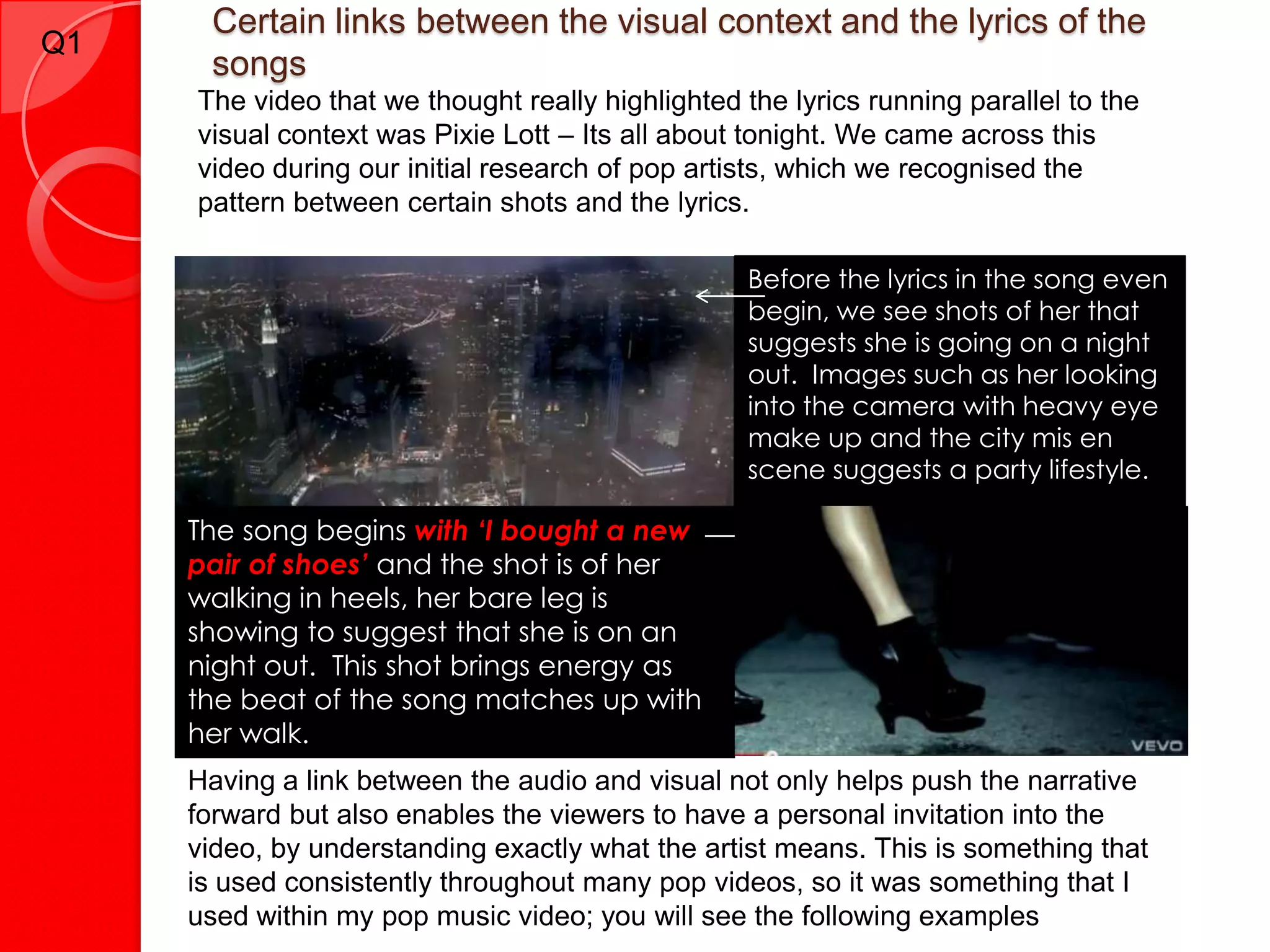 Certain links between the visual context and the lyrics of the
Q1
      songs
     The video that we thought really highlighted the lyrics running parallel to the
     visual context was Pixie Lott – Its all about tonight. We came across this
     video during our initial research of pop artists, which we recognised the
     pattern between certain shots and the lyrics.

                                                   Before the lyrics in the song even
                                                   begin, we see shots of her that
                                                   suggests she is going on a night
                                                   out. Images such as her looking
                                                   into the camera with heavy eye
                                                   make up and the city mis en
                                                   scene suggests a party lifestyle.

     The song begins with ‘I bought a new
     pair of shoes’ and the shot is of her
     walking in heels, her bare leg is
     showing to suggest that she is on an
     night out. This shot brings energy as
     the beat of the song matches up with
     her walk.
     Having a link between the audio and visual not only helps push the narrative
     forward but also enables the viewers to have a personal invitation into the
     video, by understanding exactly what the artist means. This is something that
     is used consistently throughout many pop videos, so it was something that I
     used within my pop music video; you will see the following examples
 