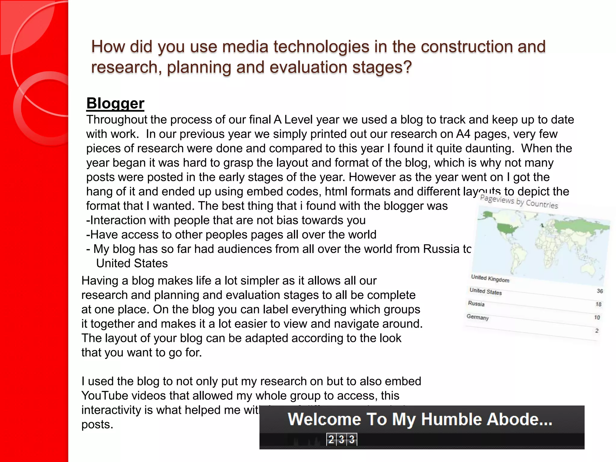 How did you use media technologies in the construction and
 research, planning and evaluation stages?

Blogger
  Throughout the process of our final A Level year we used a blog to track and keep up to date
  with work. In our previous year we simply printed out our research on A4 pages, very few
  pieces of research were done and compared to this year I found it quite daunting. When the
  year began it was hard to grasp the layout and format of the blog, which is why not many
  posts were posted in the early stages of the year. However as the year went on I got the
  hang of it and ended up using embed codes, html formats and different layouts to depict the
  format that I wanted. The best thing that i found with the blogger was
  -Interaction with people that are not bias towards you
  -Have access to other peoples pages all over the world
  - My blog has so far had audiences from all over the world from Russia to the
    United States
Having a blog makes life a lot simpler as it allows all our
research and planning and evaluation stages to all be complete
at one place. On the blog you can label everything which groups
it together and makes it a lot easier to view and navigate around.
The layout of your blog can be adapted according to the look
that you want to go for.

I used the blog to not only put my research on but to also embed
YouTube videos that allowed my whole group to access, this
interactivity is what helped me with lots of different and varied
posts.
 