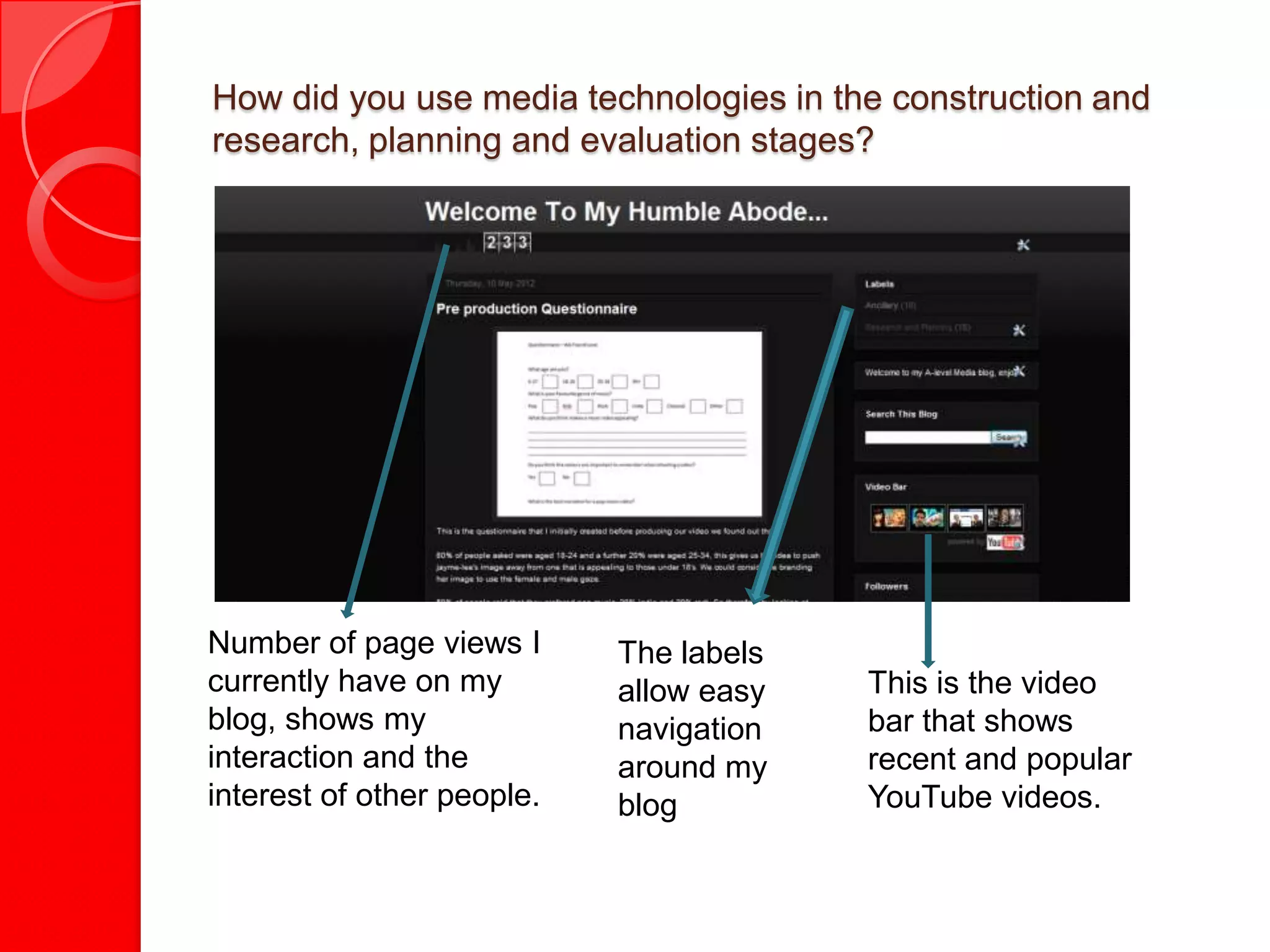 How did you use media technologies in the construction and
research, planning and evaluation stages?




Number of page views I      The labels
currently have on my        allow easy   This is the video
blog, shows my              navigation   bar that shows
interaction and the         around my    recent and popular
interest of other people.   blog         YouTube videos.
 