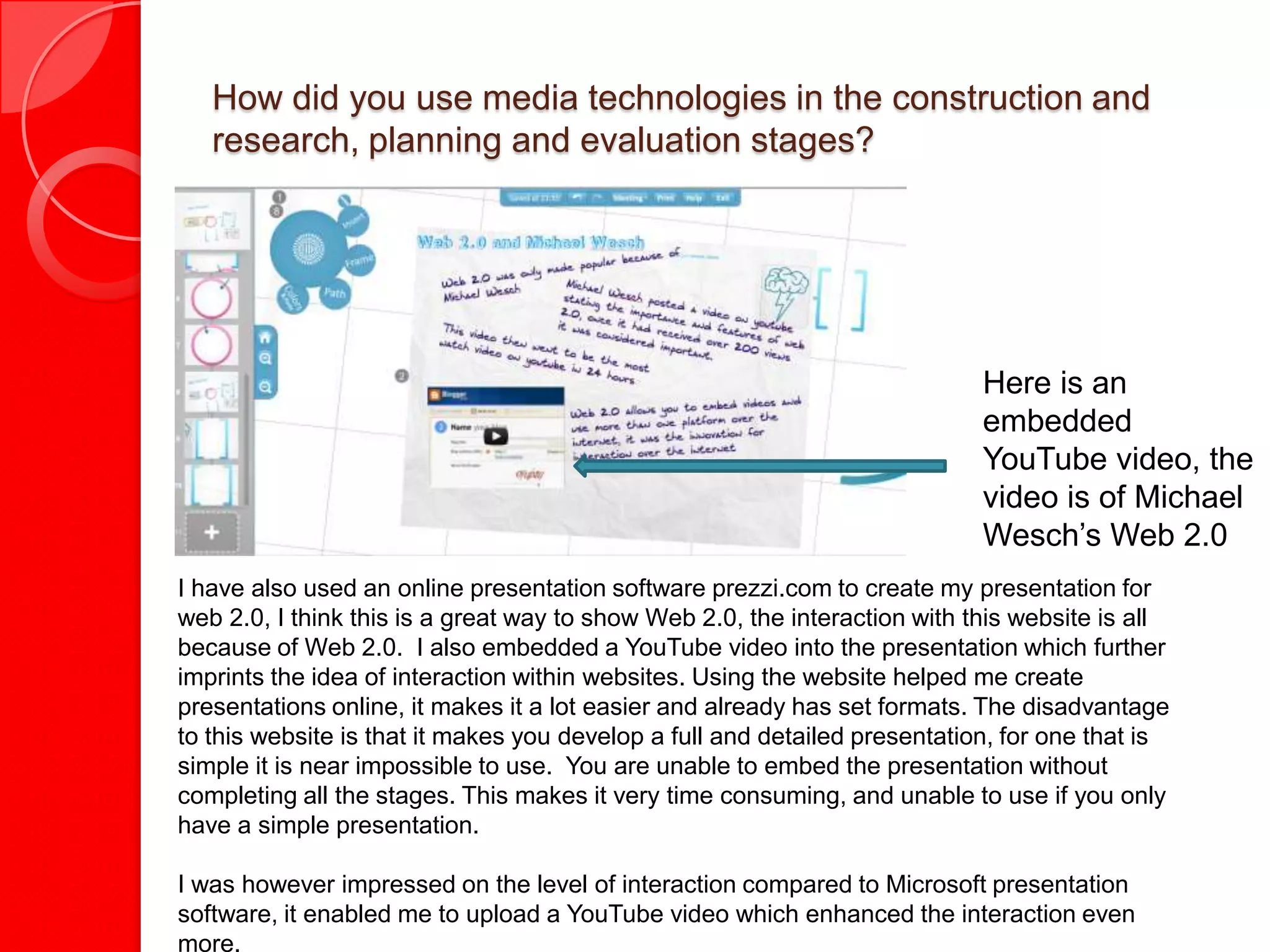 How did you use media technologies in the construction and
   research, planning and evaluation stages?




                                                                            Here is an
                                                                            embedded
                                                                            YouTube video, the
                                                                            video is of Michael
                                                                            Wesch’s Web 2.0
I have also used an online presentation software prezzi.com to create my presentation for
web 2.0, I think this is a great way to show Web 2.0, the interaction with this website is all
because of Web 2.0. I also embedded a YouTube video into the presentation which further
imprints the idea of interaction within websites. Using the website helped me create
presentations online, it makes it a lot easier and already has set formats. The disadvantage
to this website is that it makes you develop a full and detailed presentation, for one that is
simple it is near impossible to use. You are unable to embed the presentation without
completing all the stages. This makes it very time consuming, and unable to use if you only
have a simple presentation.

I was however impressed on the level of interaction compared to Microsoft presentation
software, it enabled me to upload a YouTube video which enhanced the interaction even
more.
 