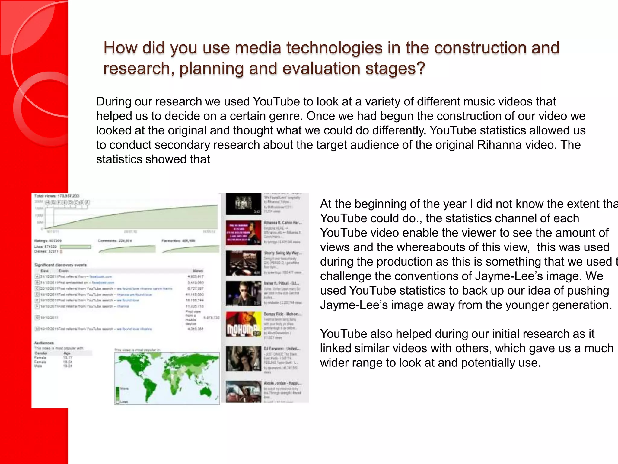 How did you use media technologies in the construction and
 research, planning and evaluation stages?
During our research we used YouTube to look at a variety of different music videos that
helped us to decide on a certain genre. Once we had begun the construction of our video we
looked at the original and thought what we could do differently. YouTube statistics allowed us
to conduct secondary research about the target audience of the original Rihanna video. The
statistics showed that


                                          At the beginning of the year I did not know the extent tha
                                          YouTube could do., the statistics channel of each
                                          YouTube video enable the viewer to see the amount of
                                          views and the whereabouts of this view, this was used
                                          during the production as this is something that we used t
                                          challenge the conventions of Jayme-Lee’s image. We
                                          used YouTube statistics to back up our idea of pushing
                                          Jayme-Lee’s image away from the younger generation.

                                          YouTube also helped during our initial research as it
                                          linked similar videos with others, which gave us a much
                                          wider range to look at and potentially use.
 