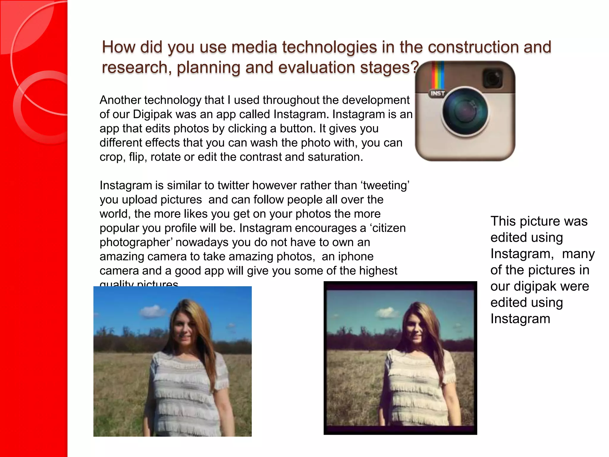 How did you use media technologies in the construction and
research, planning and evaluation stages?
Another technology that I used throughout the development
of our Digipak was an app called Instagram. Instagram is an
app that edits photos by clicking a button. It gives you
different effects that you can wash the photo with, you can
crop, flip, rotate or edit the contrast and saturation.

Instagram is similar to twitter however rather than ‘tweeting’
you upload pictures and can follow people all over the
world, the more likes you get on your photos the more
popular you profile will be. Instagram encourages a ‘citizen
                                                                 This picture was
photographer’ nowadays you do not have to own an                 edited using
amazing camera to take amazing photos, an iphone                 Instagram, many
camera and a good app will give you some of the highest          of the pictures in
quality pictures.                                                our digipak were
                                                                 edited using
                                                                 Instagram
 