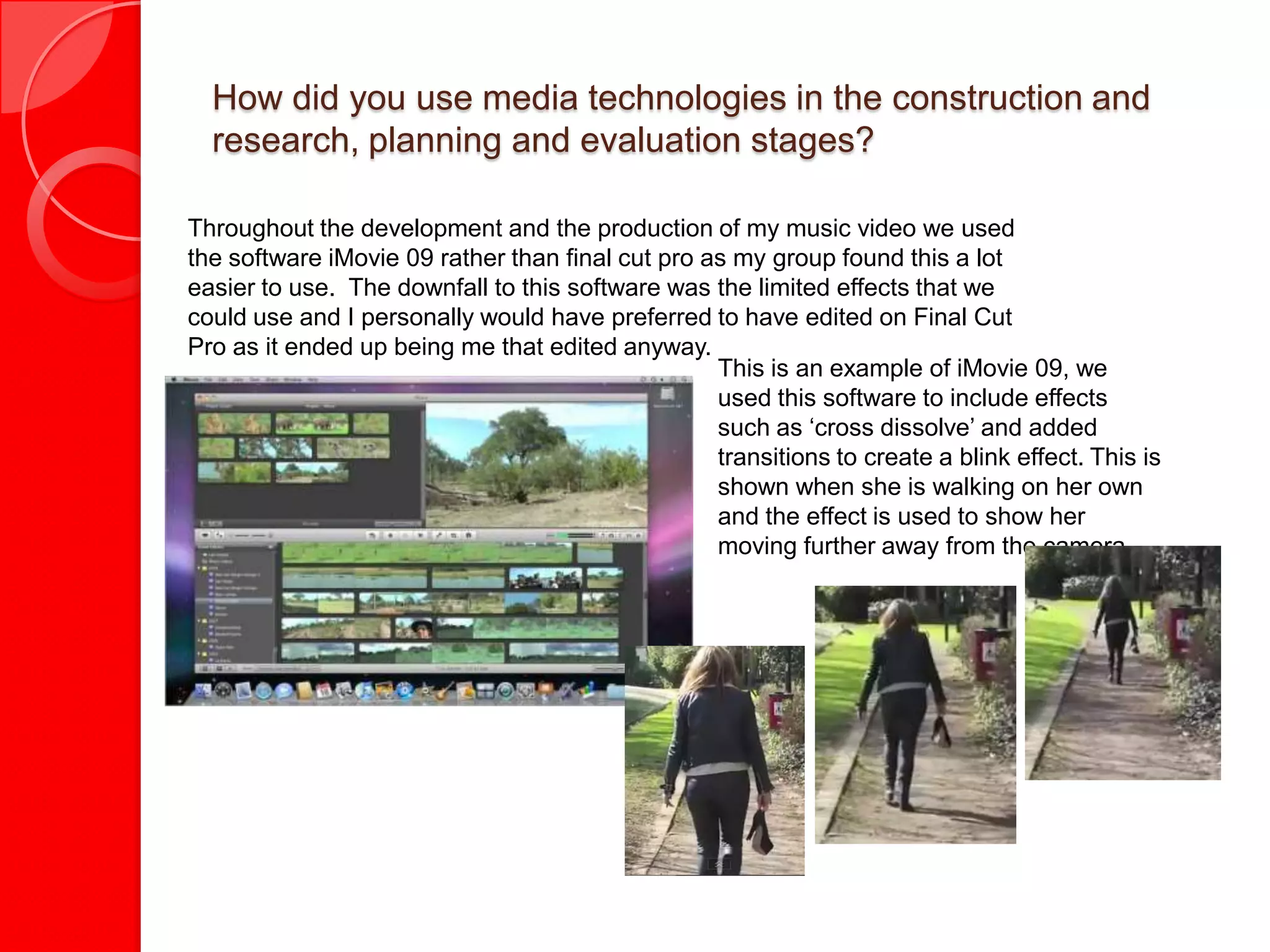 How did you use media technologies in the construction and
  research, planning and evaluation stages?

Throughout the development and the production of my music video we used
the software iMovie 09 rather than final cut pro as my group found this a lot
easier to use. The downfall to this software was the limited effects that we
could use and I personally would have preferred to have edited on Final Cut
Pro as it ended up being me that edited anyway.
                                                  This is an example of iMovie 09, we
                                                  used this software to include effects
                                                  such as ‘cross dissolve’ and added
                                                  transitions to create a blink effect. This is
                                                  shown when she is walking on her own
                                                  and the effect is used to show her
                                                  moving further away from the camera
 
