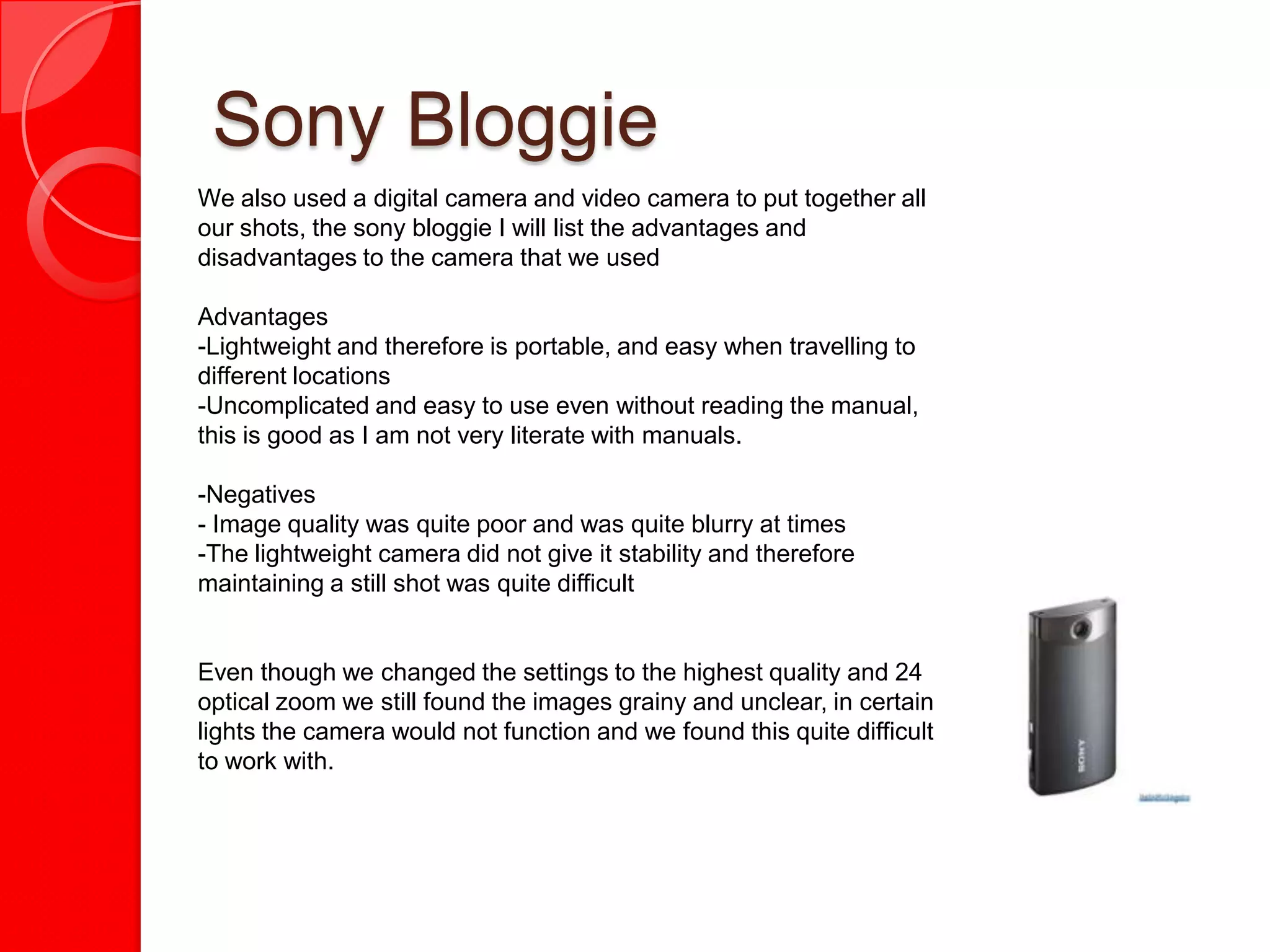 Sony Bloggie
We also used a digital camera and video camera to put together all
our shots, the sony bloggie I will list the advantages and
disadvantages to the camera that we used

Advantages
-Lightweight and therefore is portable, and easy when travelling to
different locations
-Uncomplicated and easy to use even without reading the manual,
this is good as I am not very literate with manuals.

-Negatives
- Image quality was quite poor and was quite blurry at times
-The lightweight camera did not give it stability and therefore
maintaining a still shot was quite difficult


Even though we changed the settings to the highest quality and 24
optical zoom we still found the images grainy and unclear, in certain
lights the camera would not function and we found this quite difficult
to work with.
 