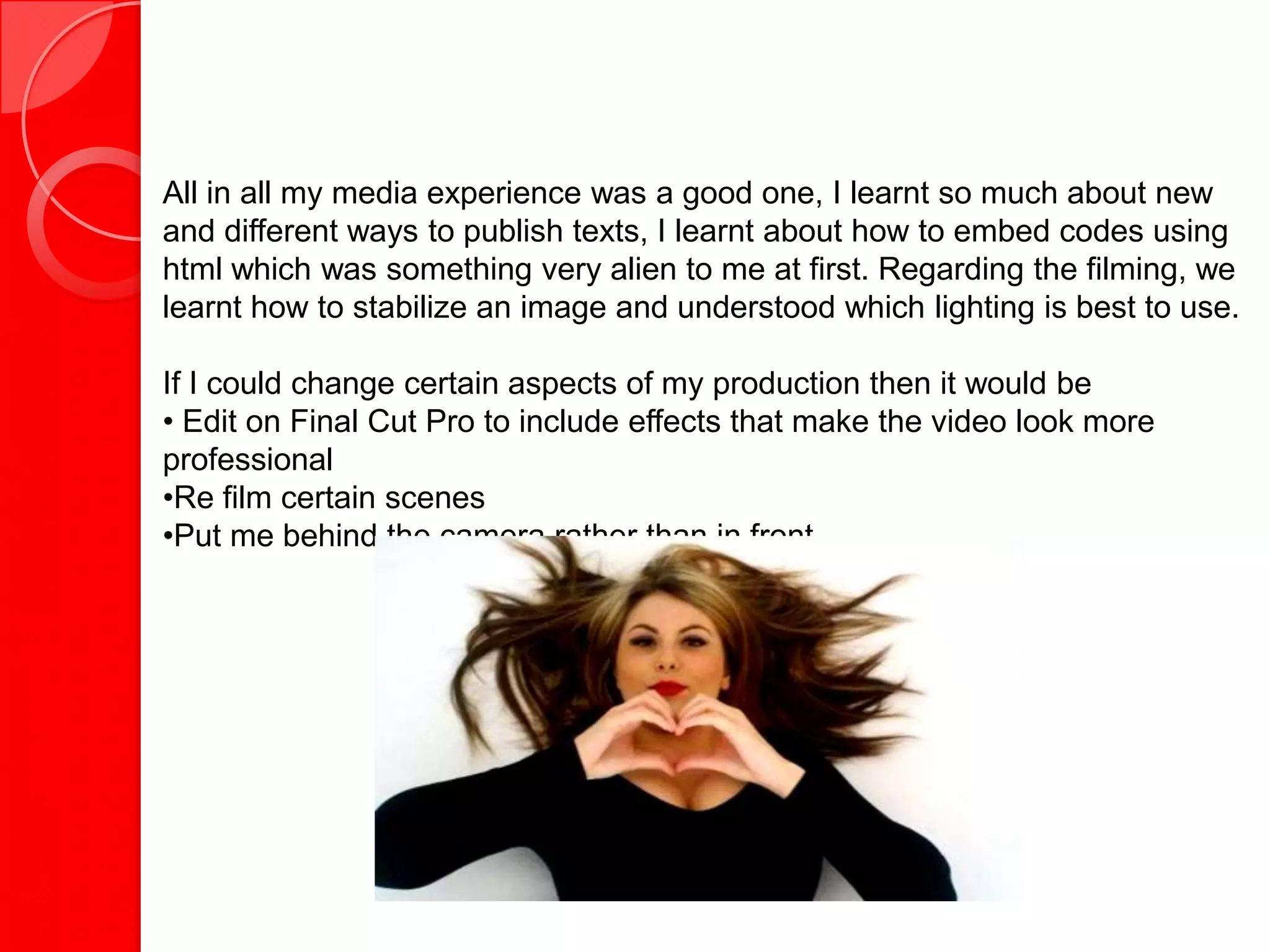All in all my media experience was a good one, I learnt so much about new
and different ways to publish texts, I learnt about how to embed codes using
html which was something very alien to me at first. Regarding the filming, we
learnt how to stabilize an image and understood which lighting is best to use.

If I could change certain aspects of my production then it would be
• Edit on Final Cut Pro to include effects that make the video look more
professional
•Re film certain scenes
•Put me behind the camera rather than in front
 