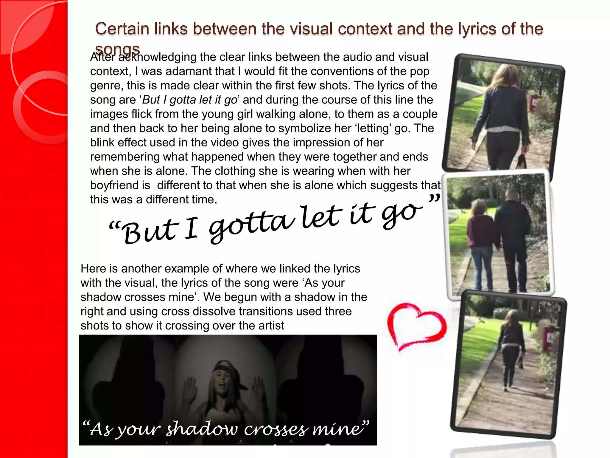 Certain links between the visual context and the lyrics of the
  songs           “
 After acknowledging the clear links between the audio and visual
 context, I was adamant that I would fit the conventions of the pop
 genre, this is made clear within the first few shots. The lyrics of the
 song are ‘But I gotta let it go’ and during the course of this line the
 images flick from the young girl walking alone, to them as a couple
 and then back to her being alone to symbolize her ‘letting’ go. The
 blink effect used in the video gives the impression of her
 remembering what happened when they were together and ends
 when she is alone. The clothing she is wearing when with her
 boyfriend is different to that when she is alone which suggests that
 this was a different time.




Here is another example of where we linked the lyrics
with the visual, the lyrics of the song were ‘As your
shadow crosses mine’. We begun with a shadow in the
right and using cross dissolve transitions used three
shots to show it crossing over the artist




“As your shadow crosses mine”
 