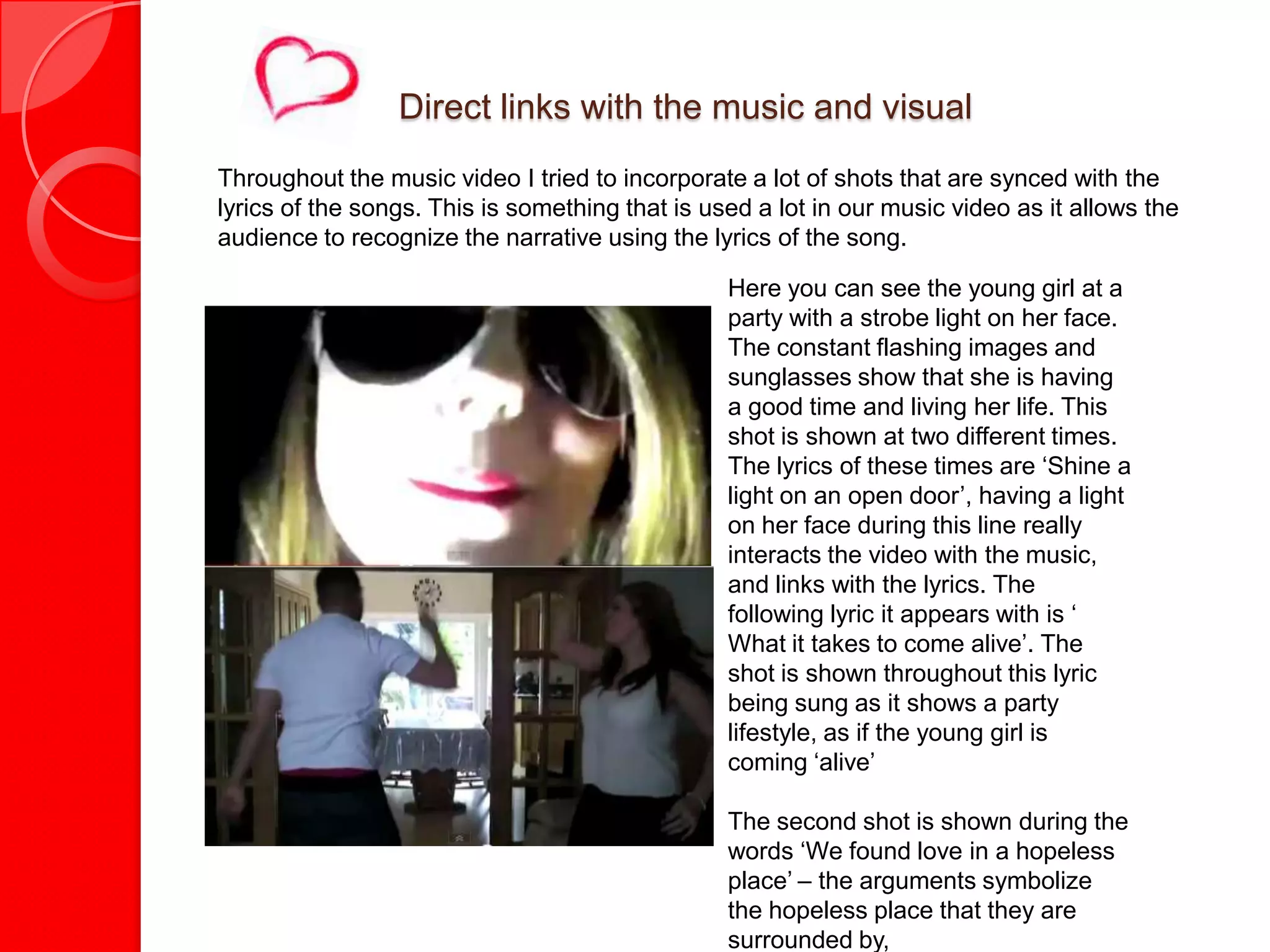 Direct links with the music and visual
Throughout the music video I tried to incorporate a lot of shots that are synced with the
lyrics of the songs. This is something that is used a lot in our music video as it allows the
audience to recognize the narrative using the lyrics of the song.

                                                 Here you can see the young girl at a
                                                 party with a strobe light on her face.
                                                 The constant flashing images and
                                                 sunglasses show that she is having
                                                 a good time and living her life. This
                                                 shot is shown at two different times.
                                                 The lyrics of these times are ‘Shine a
                                                 light on an open door’, having a light
                                                 on her face during this line really
                                                 interacts the video with the music,
                                                 and links with the lyrics. The
                                                 following lyric it appears with is ‘
                                                 What it takes to come alive’. The
                                                 shot is shown throughout this lyric
                                                 being sung as it shows a party
                                                 lifestyle, as if the young girl is
                                                 coming ‘alive’

                                                 The second shot is shown during the
                                                 words ‘We found love in a hopeless
                                                 place’ – the arguments symbolize
                                                 the hopeless place that they are
                                                 surrounded by,
 