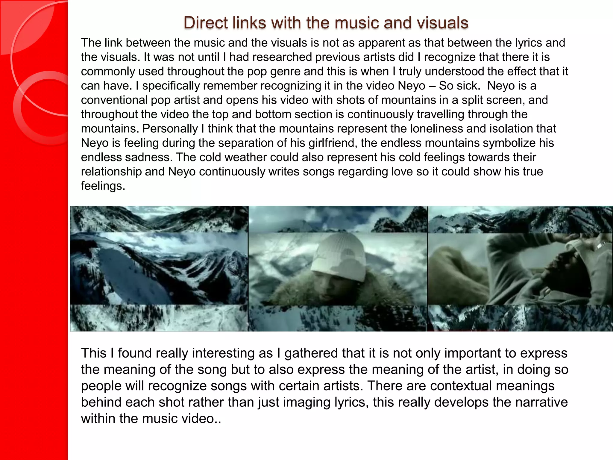 Direct links with the music and visuals
The link between the music and the visuals is not as apparent as that between the lyrics and
the visuals. It was not until I had researched previous artists did I recognize that there it is
commonly used throughout the pop genre and this is when I truly understood the effect that it
can have. I specifically remember recognizing it in the video Neyo – So sick. Neyo is a
conventional pop artist and opens his video with shots of mountains in a split screen, and
throughout the video the top and bottom section is continuously travelling through the
mountains. Personally I think that the mountains represent the loneliness and isolation that
Neyo is feeling during the separation of his girlfriend, the endless mountains symbolize his
endless sadness. The cold weather could also represent his cold feelings towards their
relationship and Neyo continuously writes songs regarding love so it could show his true
feelings.

 - Neyo: one in a million       - Neyo: Mad       - Neyo: Closer        - Neyo: Sexy Love




This I found really interesting as I gathered that it is not only important to express
the meaning of the song but to also express the meaning of the artist, in doing so
people will recognize songs with certain artists. There are contextual meanings
behind each shot rather than just imaging lyrics, this really develops the narrative
within the music video..
 