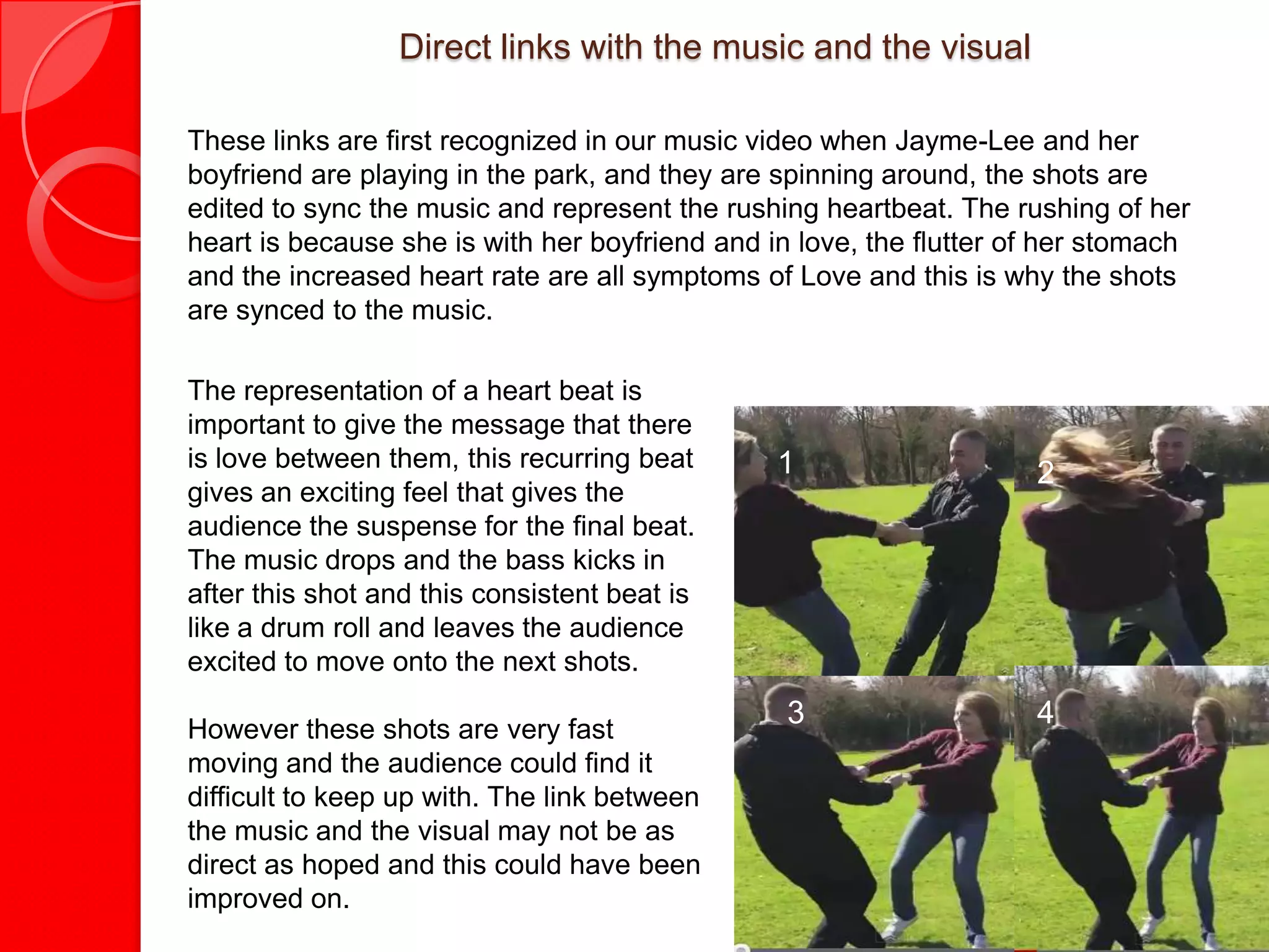 Direct links with the music and the visual

These links are first recognized in our music video when Jayme-Lee and her
boyfriend are playing in the park, and they are spinning around, the shots are
edited to sync the music and represent the rushing heartbeat. The rushing of her
heart is because she is with her boyfriend and in love, the flutter of her stomach
and the increased heart rate are all symptoms of Love and this is why the shots
are synced to the music.

The representation of a heart beat is
important to give the message that there
is love between them, this recurring beat       1                    2
gives an exciting feel that gives the
audience the suspense for the final beat.
The music drops and the bass kicks in
after this shot and this consistent beat is
like a drum roll and leaves the audience
excited to move onto the next shots.

However these shots are very fast
                                                 3                   4
moving and the audience could find it
difficult to keep up with. The link between
the music and the visual may not be as
direct as hoped and this could have been
improved on.
 