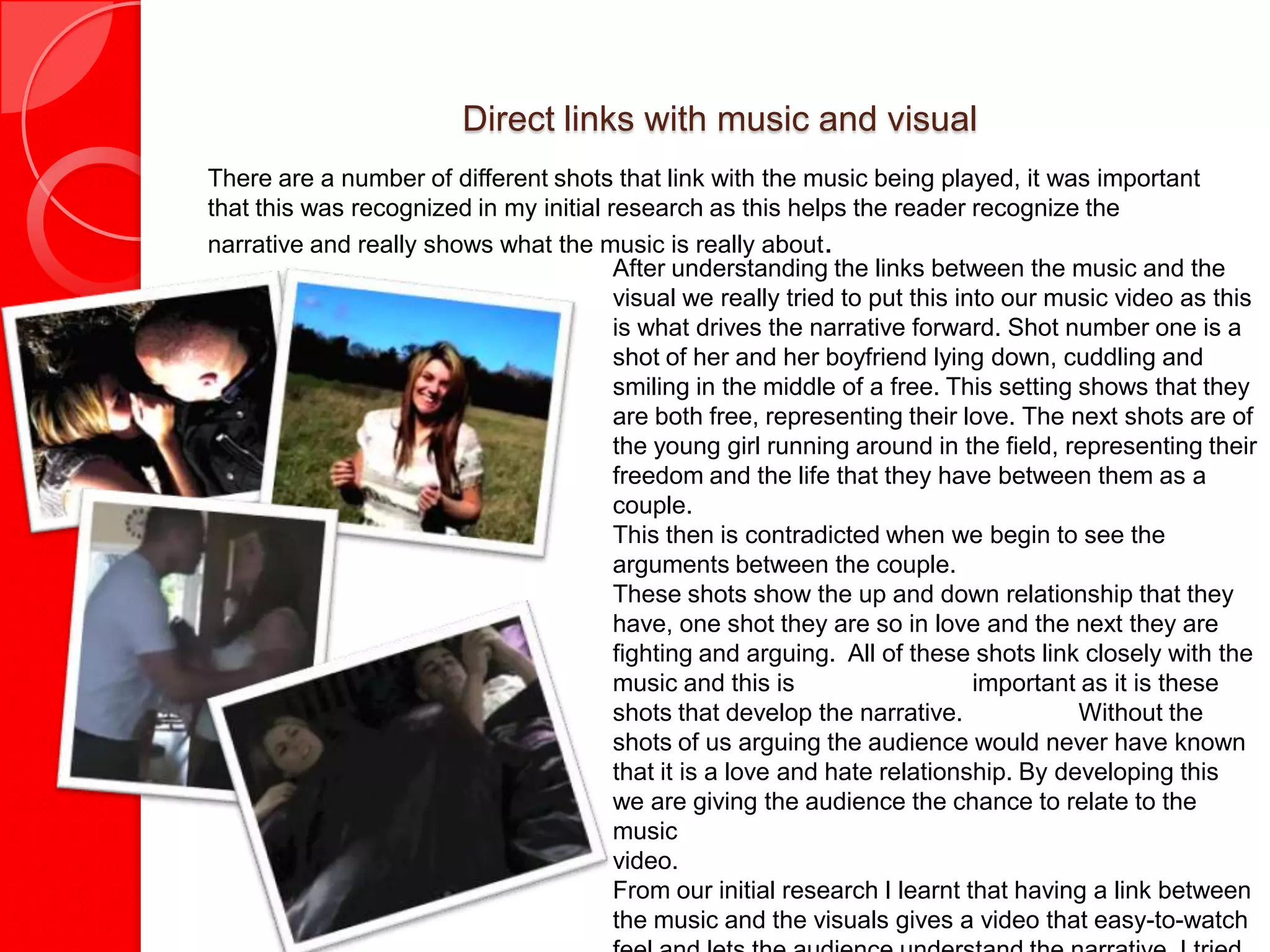 Direct links with music and visual
There are a number of different shots that link with the music being played, it was important
that this was recognized in my initial research as this helps the reader recognize the
narrative and really shows what the music is really about.
                                        After understanding the links between the music and the
                                        visual we really tried to put this into our music video as this
                                        is what drives the narrative forward. Shot number one is a
                                        shot of her and her boyfriend lying down, cuddling and
                                        smiling in the middle of a free. This setting shows that they
                                        are both free, representing their love. The next shots are of
                                        the young girl running around in the field, representing their
                                        freedom and the life that they have between them as a
                                        couple.
                                        This then is contradicted when we begin to see the
                                        arguments between the couple.
                                        These shots show the up and down relationship that they
                                        have, one shot they are so in love and the next they are
                                        fighting and arguing. All of these shots link closely with the
                                        music and this is                    important as it is these
                                        shots that develop the narrative.             Without the
                                        shots of us arguing the audience would never have known
                                        that it is a love and hate relationship. By developing this
                                        we are giving the audience the chance to relate to the
                                        music
                                        video.
                                        From our initial research I learnt that having a link between
                                        the music and the visuals gives a video that easy-to-watch
 