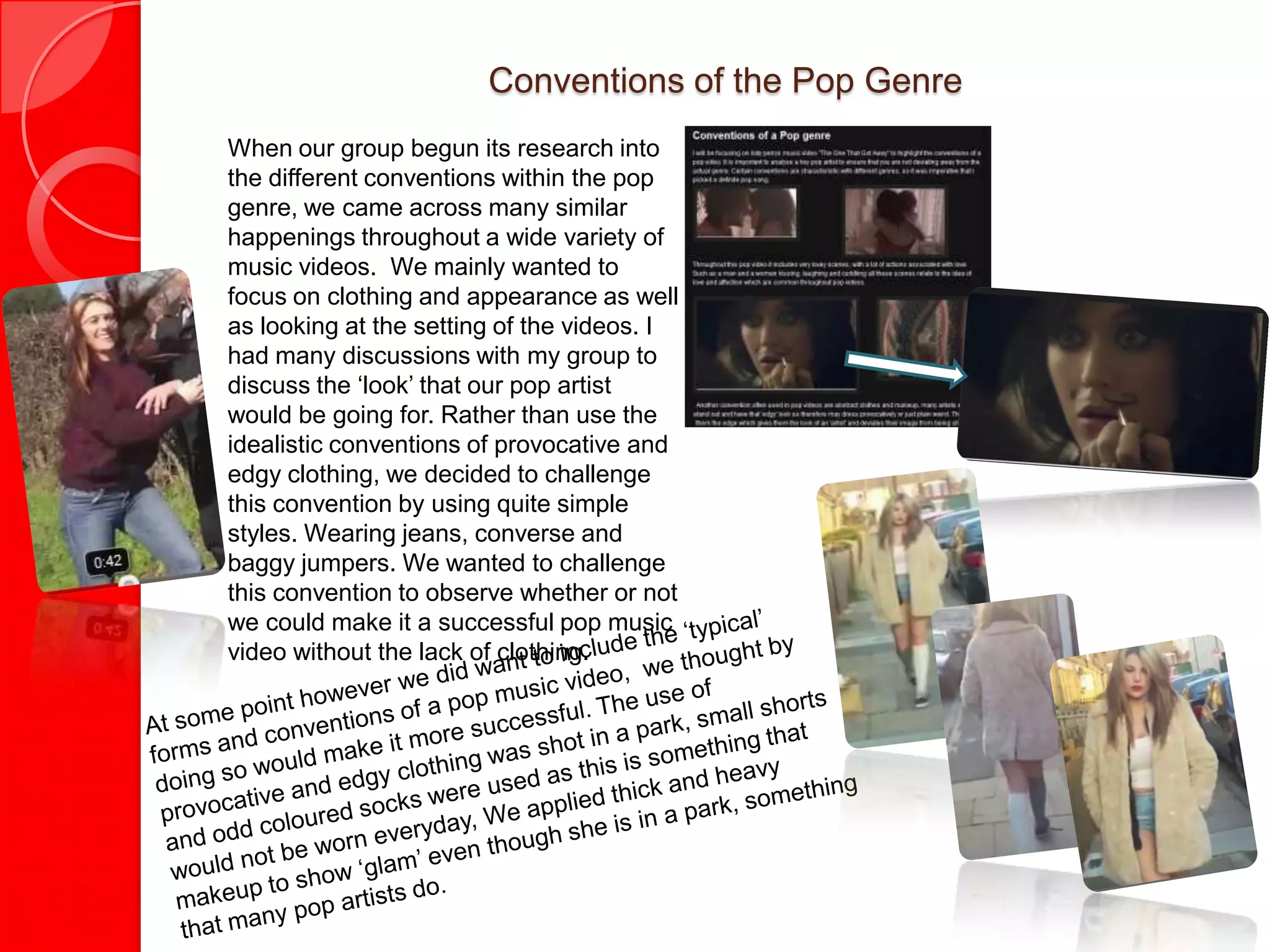 Conventions of the Pop Genre
When our group begun its research into
the different conventions within the pop
genre, we came across many similar
happenings throughout a wide variety of
music videos. We mainly wanted to
focus on clothing and appearance as well
as looking at the setting of the videos. I
had many discussions with my group to
discuss the ‘look’ that our pop artist
would be going for. Rather than use the
idealistic conventions of provocative and
edgy clothing, we decided to challenge
this convention by using quite simple
styles. Wearing jeans, converse and
baggy jumpers. We wanted to challenge
this convention to observe whether or not
we could make it a successful pop music
video without the lack of clothing.
 
