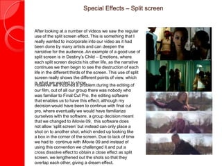 Special Effects – Split screen


After looking at a number of videos we saw the regular
use of the split screen effect. This is something that I
really wanted to incorporate into our video as it had
been done by many artists and can deepen the
narrative for the audience. An example of a good use of
split screen is in Destiny’s Child – Emotions, where
each split screen depicts his other life, as the narrative
continues we then begin to see the destruction of each
life in the different thirds of the screen. This use of split
screen really shows the different points of view, which
is what we wanted to show.
However we incurred a problem during the editing of
our film, out of all our group there was nobody who
was familiar to Final Cut Pro, the editing software
that enables us to have this effect, although my
decision would have been to continue with final cut
pro, where eventually we would have familiarize
ourselves with the software, a group decision meant
that we changed to iMovie 09, this software does
not allow ‘split screen’ but instead can only place a
shot on to another shot, which ended up looking like
a box in the corner of the screen. Due to lack of time
we had to continue with iMovie 09 and instead of
using this convention we challenged it and put a
cross dissolve effect to obtain a close effect as split
screen, we lengthened out the shots so that they
overlap each other, giving a dream effect.
 