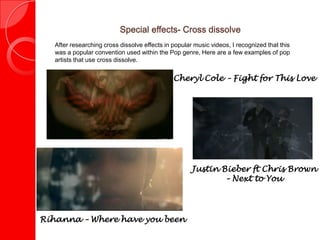 Special effects- Cross dissolve
   After researching cross dissolve effects in popular music videos, I recognized that this
   was a popular convention used within the Pop genre, Here are a few examples of pop
   artists that use cross dissolve.


                                               Cheryl Cole – Fight for This Love




                                                      Justin Bieber ft Chris Brown
                                                              – Next to You




Rihanna – Where have you been
 