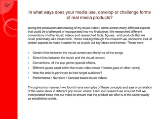 Q1
     In what ways does your media use, develop or challenge forms
                       of real media products?

     during the production and making of my music video I came across many different aspects
     that could be challenged or incorporated into my final piece. We researched different
     conventions of other music videos and researched facts, figures, and products that we
     could potentially take ideas from. When looking through this research we decided to look at
     certain aspects to make it easier for us to pick out key ideas and themes. These were:


        Certain links between the visual context and the lyrics of the songs
        Direct links between the music and the visual context
        Conventions of the pop genre (special effects,
        Different gazes used within the music video (male / female gaze or other views)
        How the artist is portrayed to their target audience?
        Performance / Narrative / Concept based music videos


     Throughout our research we found many examples of these concepts and saw a correlation
     of the same ideas in different pop music videos. From our research we ensured that we
     incorporated these into our video to ensure that the product we offer is of the same quality
     as established artists.
 