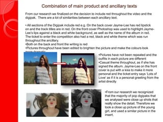Combination of main product and ancillary texts
From our research we finalized on the decision to include red throughout the video and the
digipak. There are a lot of similarities between each ancillary text.

• All sections of the Digipak include red e.g. On the back cover Jayme-Lee has red lipstick
on and the track titles are in red. On the front cover Photoshop was used to highlight Jayme-
Lee’s lips against a black and white background, as well as the name of the album in red.
The ticket to enter the competition also had a red, black and white theme which was run
throughout the ancillary.
•Both on the back and front the writing is red
•Pictures throughout have been edited to brighten the picture and make the colours look
more dramatic.
                                                        •Pictures have not been repeated and the
                                                        outfits in each picture are different
                                                        •Casual theme throughout, as if she has
                                                        signed the album. Jayme-Lee on the front
                                                        cover is put with a kiss to make it more
                                                        personal and the ticket entry says ‘Lots of
                                                        Love’ as if it is a personal greeting from the
                                                        artist directly


                                                            •From our research we recognized
                                                            that the majority of pop digipaks that
                                                            we analysed were close up shots that
                                                            really show the detail. Therefore we
                                                            took a close up picture of the young
                                                            girl, and used a similar picture in the
                                                            insert.
 