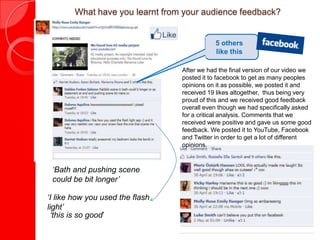 What have you learnt from your audience feedback?


                                            5 others
                                            like this

                                 After we had the final version of our video we
                                 posted it to facebook to get as many peoples
                                 opinions on it as possible, we posted it and
                                 received 19 likes altogether, thus being very
                                 proud of this and we received good feedback
                                 overall even though we had specifically asked
                                 for a critical analysis. Comments that we
                                 received were positive and gave us some good
                                 feedback. We posted it to YouTube, Facebook
                                 and Twitter in order to get a lot of different
                                 opinions.



 ‘Bath and pushing scene
 could be bit longer’

‘I like how you used the flash
light’
 ‘this is so good’
 