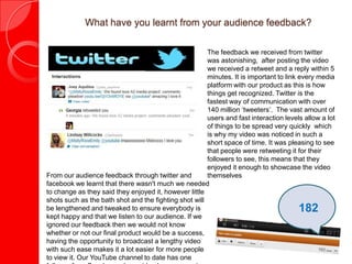 What have you learnt from your audience feedback?

                                                       The feedback we received from twitter
                                                       was astonishing, after posting the video
                                                       we received a retweet and a reply within 5
                                                       minutes. It is important to link every media
                                                       platform with our product as this is how
                                                       things get recognized. Twitter is the
                                                       fastest way of communication with over
                                                       140 million ‘tweeters’. The vast amount of
                                                       users and fast interaction levels allow a lot
                                                       of things to be spread very quickly which
                                                       is why my video was noticed in such a
                                                       short space of time. It was pleasing to see
                                                       that people were retweeting it for their
                                                       followers to see, this means that they
                                                       enjoyed it enough to showcase the video
From our audience feedback through twitter and         themselves
facebook we learnt that there wasn't much we needed
to change as they said they enjoyed it, however little
shots such as the bath shot and the fighting shot will
be lengthened and tweaked to ensure everybody is                                       182
kept happy and that we listen to our audience. If we
ignored our feedback then we would not know
whether or not our final product would be a success,
having the opportunity to broadcast a lengthy video
with such ease makes it a lot easier for more people
to view it. Our YouTube channel to date has one
 