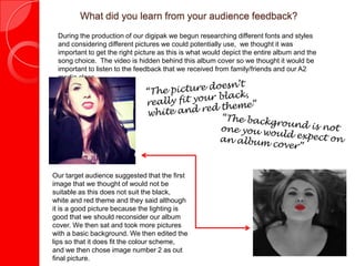 What did you learn from your audience feedback?
 During the production of our digipak we begun researching different fonts and styles
 and considering different pictures we could potentially use, we thought it was
 important to get the right picture as this is what would depict the entire album and the
 song choice. The video is hidden behind this album cover so we thought it would be
 important to listen to the feedback that we received from family/friends and our A2
 media class.




Our target audience suggested that the first
image that we thought of would not be
suitable as this does not suit the black,
white and red theme and they said although
it is a good picture because the lighting is
good that we should reconsider our album
cover. We then sat and took more pictures
with a basic background. We then edited the
lips so that it does fit the colour scheme,
and we then chose image number 2 as out
final picture.
 