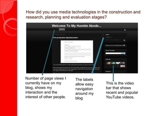 How did you use media technologies in the construction and
research, planning and evaluation stages?




Number of page views I      The labels
currently have on my        allow easy   This is the video
blog, shows my              navigation   bar that shows
interaction and the         around my    recent and popular
interest of other people.   blog         YouTube videos.
 