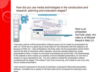 How did you use media technologies in the construction and
   research, planning and evaluation stages?




                                                                            Here is an
                                                                            embedded
                                                                            YouTube video, the
                                                                            video is of Michael
                                                                            Wesch’s Web 2.0
I have also used an online presentation software prezzi.com to create my presentation for
web 2.0, I think this is a great way to show Web 2.0, the interaction with this website is all
because of Web 2.0. I also embedded a YouTube video into the presentation which further
imprints the idea of interaction within websites. Using the website helped me create
presentations online, it makes it a lot easier and already has set formats. The disadvantage
to this website is that it makes you develop a full and detailed presentation, for one that is
simple it is near impossible to use. You are unable to embed the presentation without
completing all the stages. This makes it very time consuming, and unable to use if you only
have a simple presentation.

I was however impressed on the level of interaction compared to Microsoft presentation
software, it enabled me to upload a YouTube video which enhanced the interaction even
more.
 