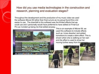 How did you use media technologies in the construction and
  research, planning and evaluation stages?

Throughout the development and the production of my music video we used
the software iMovie 09 rather than final cut pro as my group found this a lot
easier to use. The downfall to this software was the limited effects that we
could use and I personally would have preferred to have edited on Final Cut
Pro as it ended up being me that edited anyway.
                                                  This is an example of iMovie 09, we
                                                  used this software to include effects
                                                  such as ‘cross dissolve’ and added
                                                  transitions to create a blink effect. This is
                                                  shown when she is walking on her own
                                                  and the effect is used to show her
                                                  moving further away from the camera
 
