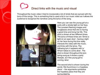Direct links with the music and visual
Throughout the music video I tried to incorporate a lot of shots that are synced with the
lyrics of the songs. This is something that is used a lot in our music video as it allows the
audience to recognize the narrative using the lyrics of the song.

                                                 Here you can see the young girl at a
                                                 party with a strobe light on her face.
                                                 The constant flashing images and
                                                 sunglasses show that she is having
                                                 a good time and living her life. This
                                                 shot is shown at two different times.
                                                 The lyrics of these times are ‘Shine a
                                                 light on an open door’, having a light
                                                 on her face during this line really
                                                 interacts the video with the music,
                                                 and links with the lyrics. The
                                                 following lyric it appears with is ‘
                                                 What it takes to come alive’. The
                                                 shot is shown throughout this lyric
                                                 being sung as it shows a party
                                                 lifestyle, as if the young girl is
                                                 coming ‘alive’

                                                 The second shot is shown during the
                                                 words ‘We found love in a hopeless
                                                 place’ – the arguments symbolize
                                                 the hopeless place that they are
                                                 surrounded by,
 