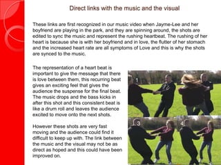Direct links with the music and the visual

These links are first recognized in our music video when Jayme-Lee and her
boyfriend are playing in the park, and they are spinning around, the shots are
edited to sync the music and represent the rushing heartbeat. The rushing of her
heart is because she is with her boyfriend and in love, the flutter of her stomach
and the increased heart rate are all symptoms of Love and this is why the shots
are synced to the music.

The representation of a heart beat is
important to give the message that there
is love between them, this recurring beat       1                    2
gives an exciting feel that gives the
audience the suspense for the final beat.
The music drops and the bass kicks in
after this shot and this consistent beat is
like a drum roll and leaves the audience
excited to move onto the next shots.

However these shots are very fast
                                                 3                   4
moving and the audience could find it
difficult to keep up with. The link between
the music and the visual may not be as
direct as hoped and this could have been
improved on.
 