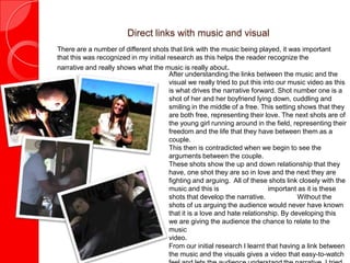 Direct links with music and visual
There are a number of different shots that link with the music being played, it was important
that this was recognized in my initial research as this helps the reader recognize the
narrative and really shows what the music is really about.
                                        After understanding the links between the music and the
                                        visual we really tried to put this into our music video as this
                                        is what drives the narrative forward. Shot number one is a
                                        shot of her and her boyfriend lying down, cuddling and
                                        smiling in the middle of a free. This setting shows that they
                                        are both free, representing their love. The next shots are of
                                        the young girl running around in the field, representing their
                                        freedom and the life that they have between them as a
                                        couple.
                                        This then is contradicted when we begin to see the
                                        arguments between the couple.
                                        These shots show the up and down relationship that they
                                        have, one shot they are so in love and the next they are
                                        fighting and arguing. All of these shots link closely with the
                                        music and this is                    important as it is these
                                        shots that develop the narrative.             Without the
                                        shots of us arguing the audience would never have known
                                        that it is a love and hate relationship. By developing this
                                        we are giving the audience the chance to relate to the
                                        music
                                        video.
                                        From our initial research I learnt that having a link between
                                        the music and the visuals gives a video that easy-to-watch
 