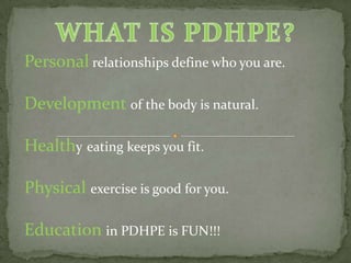 Personal relationships define who you are.

Development of the body is natural.

Healthy eating keeps you fit.

Physical exercise is good for you.

Education in PDHPE is FUN!!!
 