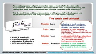 As nowadays pressure of performance had made so much of effect on corporate
manpower and performers that think tanks around the world to improve efficiency, are
coming with many revolutionary ideas and concepts, to help increase productivity.
And the most timed and tested among them is taking your staff and colleagues on a
educational conference with pampering their soul on an ultimate vacation.
Eve. : Collecting at check point one.
Chandigarh/ Delhi / Agra / Bhunter
Mor. : Collecting at check point two.
Solang Valley Resort ----- Manali. H.P.
Day at Leisure / sightseeing / eve. Star.ngt/
A- la- carte buffet.
Mor. : post breakfast Briefing / educational
/ conference, / eve: DJ night /
A – La Carte Gala Dinner.
Briefing section details : page 03.
Late noon : Collecting at check point three.
check out : Solang Valley resort
and proceed to check point one.
airbase / your specified point.
 travel & hospitality
 branding & product brief
 sightseeing & adventure
 entertainment & dance
Queries please contact @ 09997056567 , 09012955499 , 3rdeyeagra@gmail.com www.facebook.com/agrabranding
 