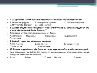 • 7. Эхэд байгаа “Тийм” гэсэн төлөөлөх утгат холбоос юуг төлөөлсөн бэ?
• А. Отгонтэнгэр уулыг      В. Амьдралын оргилыг         С. Хөх халзан давааг
  D. Өгүүлэгч би баатрыг    Е. Төрсөн нутгийг
• 8. Дараах өгүүлбэрийн “мацахын” гэсэн үгийг утгаар нь солин найруулбал аль
  үг хамгийн оновчтой байж болох уу?
• Тийм оргил үгүйсэн бол мацахын хэрэг юу билээ.
• А.өөдлөхийн      В.давахын           С.авирахын        D.дээшлэхийн
  Е.гэтлэхийн
• 9. Үгийн бүтцээр зөв задалсныг олоорой.
• А. гял-л-з-ᴓ-ж            В. гял-лз-ᴓ-ж               С. гял-лз-ᴓ -ж
                                                                   -ᴓ
  D.гялалз-ᴓ -ж                 Е.гя-лал-заж
• 10. Дараах өгүүлбэрээс үйл байдлыг эсрэгцүүлэн холбох холбоосыг олоорой.
• Хүнд өөрийн уул гэж байдаг бол төрсөн нутгаас минь алсын алст орших атал, миний
  уул чухам энэ Отгонтэнгэр гэлтэй.
• А.гэж           В.бол                С.минь D.атал              Е.чухам
 