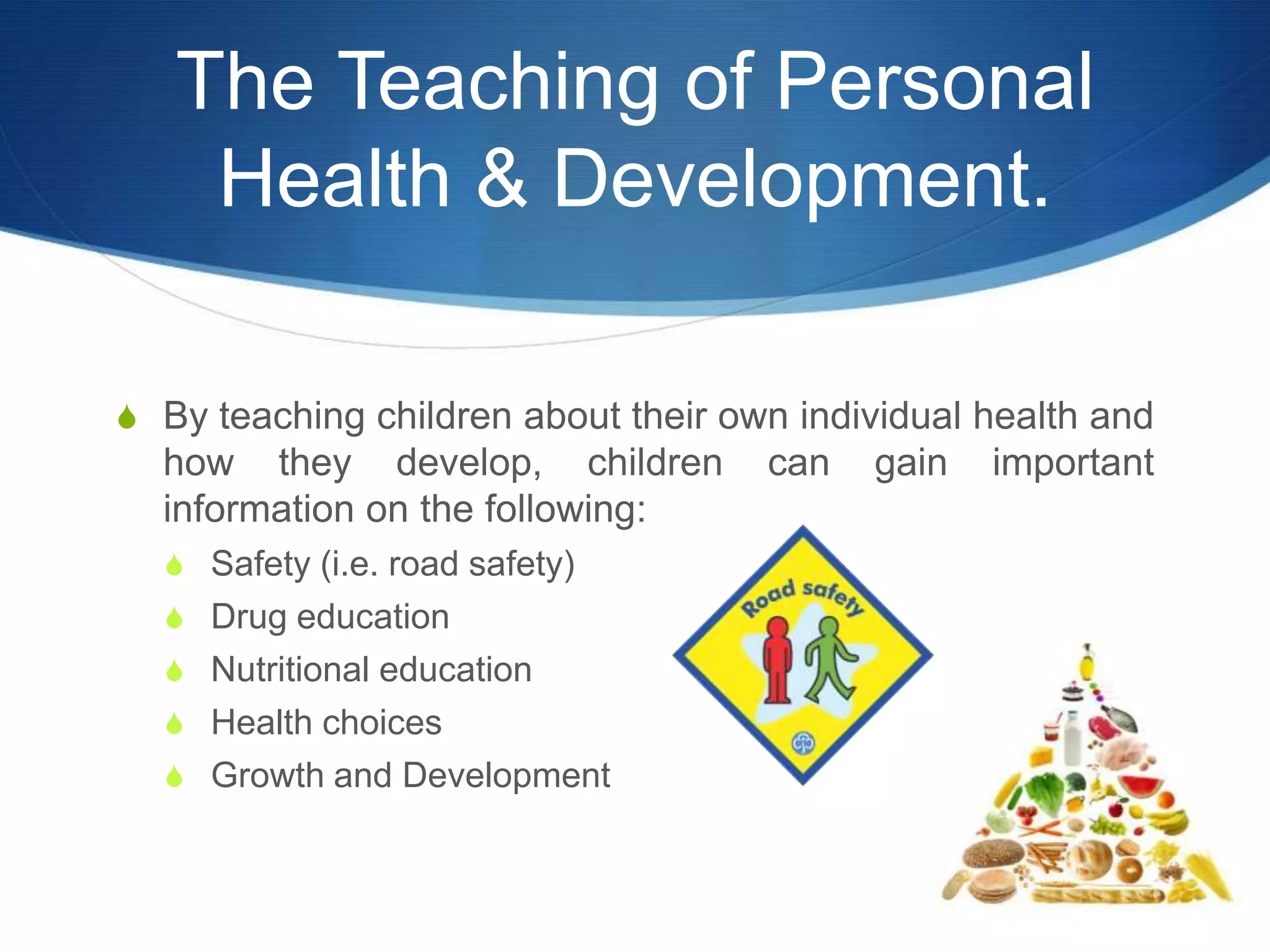The Teaching of Personal
    Health & Development.

S By teaching children about their own individual health and
  how they develop, children         can   gain   important
  information on the following:
  S Safety (i.e. road safety)
  S Drug education
  S Nutritional education
  S Health choices
  S Growth and Development
 
